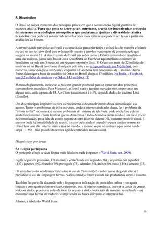 5. Diagnósticos

O Brasil se coloca como um dos principais países em que a comunicação digital germina de
maneira criativa. Para que possa se desenvolver, entretanto, precisa ser incentivada e protegida
de interesses mercadológicos monopolistas que poderiam prejudicar a diversidade criativa
brasileira. Esta pode ser considerada uma das principais leituras que podem ser feitas a partir das
avaliações do Fórum.

A inventividade particular ao Brasil e a capacidade para criar redes e utilizá-las de maneira eficiente
parece ser um terreno ideal para o desenvolvimento e uso das tecnologias de comunicação que
surgem no século 21. A desenvoltura do Brasil em redes como o Orkut (comunidade brasileira é
uma das maiores, junto com Índia), ou a descoberta do Facebook (quintuplicou o número de
brasileiros na rede em 3 meses) é um pequeno exemplo disso. O Orkut tem mais de 22 milhões de
usuários só no Brasil (conforme divulgado pelo site e no artigo publicado em MediaPost, com
números fornecidos pela comScore), enquanto o Facebook tem pouco mais de 1 milhão. Outras
fontes falam que a base de usuários do Orkut no Brasil chega a 37 milhões. Na Índia, o Facebook
tem 3,2 milhões de usuários e o Orkut, 14,5 milhões. [1]

Mercadologicamente, inclusive, o país tem grande potencial para se tornar um dos principais
consumidores mundiais. Para Microsoft, o Brasil será o terceiro mercado mais importante em
alguns anos, atrás apenas de EUA e China (atualmente é o 5º), segundo dados do caderno Link
(Estadão).

Um dos principais impeditivos para o crescimento e desenvolvimento desta comunicação é o
acesso. Tanto os problemas de infra-estrutura, onde a internet ainda não chega, (e o problema da
“última milha” inclusive), e mesmo problemas do sistema de telefonia: onde o telefone celular
ainda funciona mal (basta lembrar que na Amazônia o rádio de ondas curtas ainda é um meio eficaz
de comunicação, pela falta de outros suportes), sem falar no sistema 3G, bastante precário ainda. E
mesmo onde há possibilidade de acesso, o custo dele ainda é impeditivo para muitas pessoas (o
Brasil tem uma das internet mais caras do mundo, e mesmo o que se conhece aqui como banda
larga – 1 Mb – não possibilita a troca ágil de conteúdos audiovisuais).


Diagnósticos por áreas

5.1 Língua portuguesa
O português é hoje a sexta língua mais falada na rede (segundo o World Stats, set. 2009).

Inglês segue em primeiro (478 milhões), com chinês em segundo (384), seguidos por espanhol
(137), japonês (96), francês (79), português (73), alemão (65), árabe (50), russo (45) e coreano (37).

Há uma discussão acadêmica forte sobre o uso do “internetês” e sobre como ele pode alterar /
prejudicar o uso da linguagem formal. Vários estudos foram e ainda são produzidos sobre o assunto.

Também faz parte da discussão sobre linguagem a indexação de conteúdos online – em quais
línguas e com quais palavras-chave, categorias, etc. A internet semântica, que seria capaz de cruzar
todos os dados, precisaria antes de tudo ter acesso a dados indexados de maneira semelhante – ou
encontrar uma forma de traduzir / compreender as bases diferentes e interpretá-las.

Abaixo, a tabela do World Stats:


                                                                                                    15
 