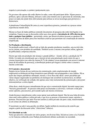 respeito à conversação, o contato é praticamente zero.

Os governos não apenas não estão abertos às redes, como não participam delas. Alguns poucos
políticos, após o advento Obama, utilizam a rede como tentativa de se aproximar do eleitorado, mas
pouco ou nada está sendo feito efetivamente para utilizar as novas tecnologia para promover a
democracia.

A plataforma CulturaDigital.Br entra aí como experiência pioneira, juntando-se a poucas outras
experiências mundo afora.

Mesmo as bases de dados públicas contendo documentos de pesquisa não estão interligadas e/ou
completas. Espera-se que as discussões sobre open data gerem a introdução de APIs abertas para
toda e qualquer base pública – permitindo, assim, que desenvolvedores possam se apoderar do
conteúdo da base de dados para criar interfaces criativas que permitam sua visualização de maneira
simplificada.

5.4 Produção e distribuição
Na produção audiovisual, o Brasil está ao lado dos grandes produtores mundiais, seja na televisão
ou no cinema, com produtos de qualidade. Também ocorre o mesmo com portais online, agências
de publicidade e empresas telecons.

Ocorre que toda esta produção não alcança o grande público – tirando, talvez, a produção da TV
Globo. Levando em consideração que a internet já tem uma penetração muito maior do que o
cinema (municípios com salas de cinema [8,7% de cidades] versus população com acesso à internet
[mais de 60 milhões de pessoas]), a distribuição poderia privilegiar o online sobre o cinema e
mesmo a televisão.

5.5 Controle e descontrole
Surgem novas formas de uso malicioso da comunicação, onde conglomerados do mundo
empresarial se disfarçam de blogs domésticos para difundir suas propagandas e seus lobbies. Há as
ações das claques partidárias sabotando, mesmo, o livre fluxo das idéias. temos percebido que
várias claques organizadas (as pardiárias em destaque) não acreditam na democracia, no debate
objetivo, na verificação da verdade; têm apenas uma visão instrumental da comunicação e procuram
instrumentalizar a esfera digital.

Além disso, ainda há pouco entendimento do que seja a comunicação digital, havendo espaço para
“baixaria generalizada”. As pessoas estão pouco acostumadas a conversar, e utilizam a rede para
emitir opiniões, preconceitos, provocando ações até mesmo criminosas.

Ainda há pouco entendimento sobre como operar num ambiente digital. Não há uma linha divisória
clara entre esfera pública e esfera privada, o que leva as pessoas a misturarem canais, opiniões e
posturas. Preconceitos que antes ficavam restritos à esfera privada vão para a rede, transformando-
se em crimes de calúnia ou difamação.

O anonimato na rede é uma questão em debate, ligado também às iniciativas de controle que
surgem a partir da discussão sobre “cibercrimes” (abaixo).

5.6 Liberdade na rede
Tema que percorre a discussão em vários grupos, em diversas falas. Iniciativas como a Lei Azeredo
e a lei francesa conhecida como Hadopi premeditaram debates acalorados na sociedade.


                                                                                                    17
 