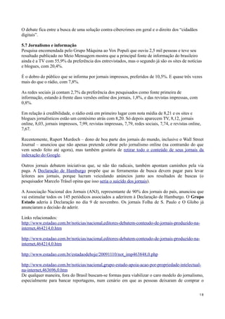 O debate fica entre a busca de uma solução contra cibercrimes em geral e o direito dos “cidadãos
digitais”.

5.7 Jornalismo e informação
Pesquisa encomendada pelo Grupo Máquina ao Vox Populi que ouviu 2,5 mil pessoas e teve seu
resultado publicado no Meio Mensagem mostra que a principal fonte de informação do brasileiro
ainda é a TV com 55,9% da preferência dos entrevistados, mas o segundo já são os sites de notícias
e blogues, com 20,4%.

É o dobro do público que se informa por jornais impressos, preferidos de 10,5%. E quase três vezes
mais do que o rádio, com 7,8%.

As redes sociais já contam 2,7% da preferência dos pesquisados como fonte primeira de
informação, estando à frente dass versões online dos jornais, 1,8%, e das revistas impressas, com
0,8%.

Em relação à credibilidade, o rádio está em primeiro lugar com nota média de 8,21 e os sites e
blogues jornalísticos estão um centésimo atrás com 8,20. Só depois aparecem TV, 8,12, jornais
online, 8,03, jornais impressos, 7,99, revistas impressas, 7,79, redes sociais, 7,74, e revistas online,
7,67.

Recentemente, Rupert Murdoch – dono de boa parte dos jornais do mundo, inclusive o Wall Street
Journal – anunciou que não apenas pretende cobrar pelo jornalismo online (na contramão do que
vem sendo feito até agora), mas também gostaria de retirar todo o conteúdo de seus jornais da
indexação do Google.

Outros jornais debatem iniciativas que, se não tão radicais, também apontam caminhos pela via
paga. A Declaração de Hamburgo propõe que as ferramentas de busca devem pagar para levar
leitores aos jornais, porque lucram veiculando anúncios junto aos resultados de buscas (o
pesquisador Marcelo Träsel opina que isso seria o suicído dos jornais).

A Associação Nacional dos Jornais (ANJ), representante de 90% dos jornais do país, anunciou que
vai estimular todos os 145 periódicos associados a aderirem à Declaração de Hamburgo. O Grupo
Estado aderiu à Declaração no dia 9 de novembro. Os jornais Folha de S. Paulo e O Globo já
anunciaram a decisão de aderir.

Links relacionados:
http://www.estadao.com.br/noticias/nacional,editores-debatem-conteudo-de-jornais-produzido-na-
internet,464214,0.htm

http://www.estadao.com.br/noticias/nacional,editores-debatem-conteudo-de-jornais-produzido-na-
internet,464214,0.htm

http://www.estadao.com.br/estadaodehoje/20091110/not_imp463848,0.php

http://www.estadao.com.br/noticias/nacional,grupo-estado-apoia-acao-por-propriedade-intelectual-
na-internet,463696,0.htm
De qualquer maneira, fora do Brasil buscam-se formas para viabilizar o caro modelo do jornalismo,
especialmente para bancar reportagens, num cenário em que as pessoas deixaram de comprar o


                                                                                                       18
 