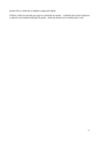 produto físico e ainda não se dispõem a pagar pelo digital.

O Brasil, sendo um mercado que segue na contramão do mundo – vendendo mais jornais impressos
a cada ano, sem nenhuma indicação de queda – ainda não discute novos modelos para a web.




                                                                                         19
 