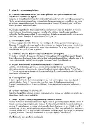 6. Indicações e propostas preliminares

6.1 Infra-estrutura compartilhada (servidores públicos) para possibilitar incontáveis
iniciativas de comunicação digital
Boa parte do conteúdo cultural brasileiro está sendo “uploadado” em sites e servidores estrangeiros.
Não há um repositório nacional para cultura digital. Tampouco um espaço virtual livre, que possa
ser utilizado para criação de experiências de comunicação e cultura. Uma espécie de Local Web
pública, nacional, para usos diversos.

6.1.1 Grupos de produtores de conteúdo multimídia organizados precisam de pontos de presença
online, linhas de financiamento ou espaço virtual e infra-estrutura para alavancar a produção
multimídia. Também a necessidade de integrar as bases de dados acadêmicas e todos estes acervos,
e facilitar a busca e download de teses, dissertações, livros, etc.

6.2 Espectro aberto e livre
Forma de ocupação das ondas de rádio e TV é analógica. É a forma que interessa aos grandes
difusores. O Fórum deveria reaçar a defesa do open spectrum, espectro livre, porque é possível não
criar ruído. Nos EUA, abriram um white space: entre os canais de TV, se você usar aparelhos
homologados, você pode ocupar livremente.

6.3 Incentivos a projetos de comunicação colaborativa e participativa
Produção de conteúdos de maneira colaborativa / realização de políticas públicas a partir de ações
de crowdsourcing. Realização de experiências de criação de políticas públicas realizadas a partir da
colaboração em redes sociais (como o próprio Fórum de Cultura Digital Brasileira).

6.4 Projetos de mídia livre, incentivar novas formas de comunicação
Garantir a possibilidade de apropriação e remix e realizar experiências. Incentivo a blogs
informativos, contra a hegemonia dos sistemas broadcast. Incentivo à distribuição Peer to Peer
(P2P), ponto a ponto, capaz de descentralizar a distribuição de conteúdos audiovisuais. Utilização e
incentivo de mídias sociais.

6.5 Marco regulatório legal
O marco regulatório dos dispositivos analógicos não pode ser transposto para o meio digital. O
meio digital não é finito. O Fórum precisa contribuir para a definição destes marcos de
desenvolvimento tecnológico, de sustentabilidade e de democratizacao das mídias audivisuais e
digitais.

6.6 Formatos não devem ser proprietários
Se instituições públicas utilizam formatos proprietários, isso impede que seja lido por aqueles que
não utilizam plataformas proprietárias.

6.7 Ensino / Acesso / Formação de profissionais capazes de mediar
Políticas públicas de ensino de comunicação digital, mais do que simples acesso. Mudar o modo de
pensar. Ensino que faça compreender o processo de relacionamento na rede. Ensino à distância. E-
learning. O cara acha que é só colocar o teste na rede, depois fazer uma prova… E tudo bem. É a
mediação que vai fazer o processo de aprendizagem ocorrer. E hoje o mercado não tem mediadores.
Na educação, nos serviços. As pessoas não entenderam ainda este papel: alguém que vai promover
os grupos, alimentar a conversa. Isso não tem. E isso será o papel do comunicador.

6.7.1 Formação para produção multimídia


                                                                                                      20
 