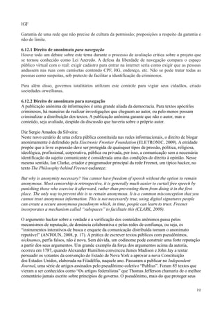 IGF

Garantia de uma rede que não precise de cultura da permissão; proposições a respeito da garantia e
não do limite.

6.12.1 Direito de anonimato para navegação
Houve todo um debate sobre este tema durante o processo de avaliação crítica sobre o projeto que
se tornou conhecido como Lei Azeredo. A defesa da liberdade de navegação compara o espaço
público virtual com o real: exigir cadastro para entrar na internet seria como exigir que as pessoas
andassem nas ruas com camisetas contendo CPF, RG, endereço, etc. Não se pode tratar todas as
pessoas como suspeitas, sob pretexto de facilitar a identificação de criminosos.

Para além disso, governos totalitários utilizam este controle para vigiar seus cidadãos, criado
sociedades orwellianas.

6.12.2 Direito de anonimato para navegação
A publicação anônima de informações é uma grande aliada da democracia. Para textos apócrifos
criminosos, há maneiras de realizar investigações que cheguem ao autor, ou pelo menos possam
criminalizar a distribuição dos textos. A publicação anônima garante que não o autor, mas o
conteúdo, seja avaliado, despido da discussão que haveria sobre o próprio autor.

Diz Sergio Amadeu da Silveira:
Neste novo cenário de uma esfera pública constituída nas redes informacionais, o direito de blogar
anonimamente é defendido pela Electronic Frontier Foundation (ELETRONIC, 2009). A entidade
propõe que a livre expressão deve ser protegida de quaisquer tipos de pressão, política, religiosa,
ideológica, profissional, corporativa, pública ou privada, por isso, a comunicação sem a necessária
identificação do sujeito comunicante é considerada uma das condições do direito à opinião. Nesse
mesmo sentido, Ian Clarke, criador e programador principal da rede Freenet, um típico hacker, no
texto The Philosophy behind Freenet esclarece:

But why is anonymity necessary? You cannot have freedom of speech without the option to remain
anonymous. Most censorship is retrospective, it is generally much easier to curtail free speech by
punishing those who exercise it afterward, rather than preventing them from doing it in the first
place. The only way to prevent this is to remain anonymous. It is a common misconception that you
cannot trust anonymous information. This is not necessarily true, using digital signatures people
can create a secure anonymous pseudonym which, in time, people can learn to trust. Freenet
incorporates a mechanism called “subspaces” to facilitate this (CLARK, 2009).

O argumento hacker sobre a verdade e a verificação dos conteúdos anônimos passa pelos
mecanismos de reputação, de denúncia colaborativa e pelas redes de confiança, ou seja, os
“instrumentos interativos de busca e enquete da comunicação distribuída tornam o anonimato
reputável” (ANTOUN, 2008, p. 17). A prática de escrever textos públicos com pseudônimos,
nicknames, perfis falsos, não é nova. Sem dúvida, um codinome pode construir uma forte reputação
a partir dos seus argumentos. Um grande exemplo da força dos argumentos acima da autoria,
ocorreu em 1787, quando Alexander Hamilton convenceu James Madison e John Jay a tentar
persuadir os votantes da convenção do Estado de Nova York a aprovar a nova Constituição
dos Estados Unidos, elaborada na Filadélfia, naquele ano. Passaram a publicar no Independent
Journal, uma série de artigos assinados pelo pseudônimo coletivo “Publius”. Foram 85 textos que
vieram a ser conhecidos como “Os artigos federalistas” que Thomas Jefferson chamaria de o melhor
comentário jamais escrito sobre princípios de governo. O pseudônimo, mais do que proteger seus


                                                                                                  22
 