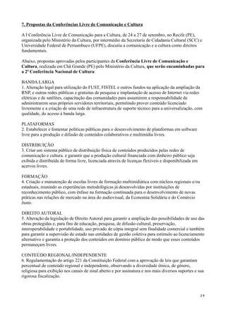 7. Propostas da Conferências Livre de Comunicação e Cultura

A I Conferência Livre de Comunicação para a Cultura, de 24 a 27 de setembro, no Recife (PE),
organizada pelo Ministério da Cultura, por intermédio da Secretaria de Cidadania Cultural (SCC) e
Universidade Federal de Pernambuco (UFPE), discutiu a comunicação e a cultura como direitos
fundamentais.

Abaixo, propostas aprovadas pelos participantes da Conferência Livre de Comunicação e
Cultura, realizada em Chã Grande (PE) pelo Ministério da Cultura, que serão encaminhadas para
a 2ª Conferência Nacional de Cultura:

BANDA LARGA
1. Alteração legal para utilização do FUST, FISTEL e outros fundos na aplicação da ampliação da
RNP, e outras redes públicas e gratuitas de pesquisa e implantação de acesso de Internet via redes
elétricas e de satélites, capacitação das comunidades para assumirem a responsabilidade de
administrarem seus próprios servidores territoriais, permitindo prover conteúdo licenciado
livremente e a criação de uma rede de infraestrutura de suporte técnico para a universalização, com
qualidade, do acesso à banda larga.

PLATAFORMAS
2. Estabelecer e fomentar políticas públicas para o desenvolvimento de plataformas em software
livre para a produção e difusão de conteúdos colaborativos e multimídia livres.

DISTRIBUIÇÃO
3. Criar um sistema público de distribuição física de conteúdos produzidos pelas redes de
comunicação e cultura. e garantir que a produção cultural financiada com dinheiro público seja
exibida e distribuída de forma livre, licenciada através de licenças flexíveis e disponibilizada em
acervos livres.

FORMAÇÃO
4. Criação e manutenção de escolas livres de formação multimidiática com núcleos regionais e/ou
estaduais, reunindo as experiências metodológicas já desenvolvidas por instituições de
reconhecimento público, com ênfase na formação continuada para o desenvolvimento de novas
práticas nas relações de mercado na área do audiovisual, da Economia Solidária e do Comércio
Justo.

DIREITO AUTORAL
5. Alteração da legislação de Direito Autoral para garantir a ampliação das possibilidades de uso das
obras protegidas e, para fins de educação, pesquisa, de difusão cultural, preservação,
interoperabilidade e portabilidade, uso privado de cópia integral sem finalidade comercial e também
para garantir a supervisão do estado nas entidades de gestão coletiva para estímulo ao licenciamento
alternativo e garantia a proteção dos conteúdos em domínio público de modo que esses conteúdos
permaneçam livres.

CONTEÚDO REGIONAL/INDEPENDENTE
6. Regulamentação do artigo 221 da Constituição Federal com a aprovação de leis que garantam
percentual de conteúdo regional e independente, observando a diversidade étnica, de gênero,
religiosa para exibição nos canais de sinal aberto e por assinatura e nos mais diversos suportes e sua
rigorosa fiscalização.



                                                                                                      24
 