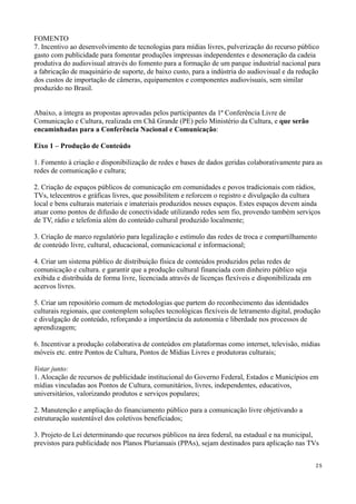 FOMENTO
7. Incentivo ao desenvolvimento de tecnologias para mídias livres, pulverização do recurso público
gasto com publicidade para fomentar produções impressas independentes e desoneração da cadeia
produtiva do audiovisual através do fomento para a formação de um parque industrial nacional para
a fabricação de maquinário de suporte, de baixo custo, para a indústria do audiovisual e da redução
dos custos de importação de câmeras, equipamentos e componentes audiovisuais, sem similar
produzido no Brasil.


Abaixo, a íntegra as propostas aprovadas pelos participantes da 1ª Conferência Livre de
Comunicação e Cultura, realizada em Chã Grande (PE) pelo Ministério da Cultura, e que serão
encaminhadas para a Conferência Nacional e Comunicação:

Eixo 1 – Produção de Conteúdo

1. Fomento à criação e disponibilização de redes e bases de dados geridas colaborativamente para as
redes de comunicação e cultura;

2. Criação de espaços públicos de comunicação em comunidades e povos tradicionais com rádios,
TVs, telecentros e gráficas livres, que possibilitem e reforcem o registro e divulgação da cultura
local e bens culturais materiais e imateriais produzidos nesses espaços. Estes espaços devem ainda
atuar como pontos de difusão de conectividade utilizando redes sem fio, provendo também serviços
de TV, rádio e telefonia além do conteúdo cultural produzido localmente;

3. Criação de marco regulatório para legalização e estímulo das redes de troca e compartilhamento
de conteúdo livre, cultural, educacional, comunicacional e informacional;

4. Criar um sistema público de distribuição física de conteúdos produzidos pelas redes de
comunicação e cultura. e garantir que a produção cultural financiada com dinheiro público seja
exibida e distribuída de forma livre, licenciada através de licenças flexíveis e disponibilizada em
acervos livres.

5. Criar um repositório comum de metodologias que partem do reconhecimento das identidades
culturais regionais, que contemplem soluções tecnológicas flexíveis de letramento digital, produção
e divulgação de conteúdo, reforçando a importância da autonomia e liberdade nos processos de
aprendizagem;

6. Incentivar a produção colaborativa de conteúdos em plataformas como internet, televisão, mídias
móveis etc. entre Pontos de Cultura, Pontos de Mídias Livres e produtoras culturais;

Votar junto:
1. Alocação de recursos de publicidade institucional do Governo Federal, Estados e Municípios em
mídias vinculadas aos Pontos de Cultura, comunitários, livres, independentes, educativos,
universitários, valorizando produtos e serviços populares;

2. Manutenção e ampliação do financiamento público para a comunicação livre objetivando a
estruturação sustentável dos coletivos beneficiados;

3. Projeto de Lei determinando que recursos públicos na área federal, na estadual e na municipal,
previstos para publicidade nos Planos Plurianuais (PPAs), sejam destinados para aplicação nas TVs


                                                                                                      25
 
