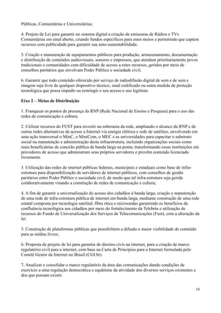 Públicas, Comunitárias e Universitárias;

4. Projeto de Lei para garantir no sistema digital a criação de emissoras de Rádios e TVs
Comunitárias em sinal aberto, criando fundos específicos para estes meios e permitindo que captem
recursos com publicidade para garantir sua auto-sustentabilidade;

5. Criação e manutenção de equipamentos públicos para produção, armazenamento, documentação
e distribuição de conteúdos audiovisuais, sonoros e impressos, que atendam prioritariamente povos
tradicionais e comunidades com dificuldade de acesso a estes recursos, geridos por meio de
conselhos paritários que envolvam Poder Público e sociedade civil;

6. Garantir que todo conteúdo oferecido por serviço de radiodifusão digital de som e de som e
imagem seja livre de qualquer dispositivo técnico, sinal codificado ou outra medida de proteção
tecnológica que possa impedir ou restringir o seu acesso e uso legítimo.

Eixo 2 – Meios de Distribuição

1. Franquear os pontos de presença da RNP (Rede Nacional de Ensino e Pesquisa) para o uso das
redes de comunicação e cultura;

2. Utilizar recursos do FUST para investir na soberania da rede, ampliando o alcance da RNP e de
outras redes alternativas de acesso a Internet via energia elétrica e rede de satélites, envolvendo em
uma ação transversal o MinC, o MiniCom, o MEC e as universidades para capacitar o substrato
social na manutenção e administração desta infraestrutura, incluindo organizações sociais como
reais beneficiárias de conexão pública de banda larga na ponta, transformando essas instituições em
provedores de acesso que administram seus próprios servidores e provêm conteúdo licenciado
livremente.

3. Utilização das redes de internet públicas federais, municipais e estaduais como base de infra-
estrutura para disponibilização de servidores de internet públicos, com conselhos de gestão
paritários entre Poder Público e sociedade civil, de modo que tal infra-estrutura seja gerida
colaborativamente visando a construção de redes de comunicação e cultura;

4. A fim de garantir a universalização do acesso dos cidadãos à banda larga, criação e manutenção
de uma rede de infra-estrutura pública de internet em banda larga, mediante construção de uma rede
estatal composta por tecnologia satelital, fibra ótica e microondas garantindo os benefícios da
confluência tecnológica aos cidadãos por meio do fortalecimento da Telebrás e utilização de
recursos do Fundo de Universalização dos Serviços de Telecomunicações (Fust), com a alteração da
lei.

5. Construção de plataformas públicas que possibilitem a difusão e maior visibilidade de conteúdo
para as mídias livres;

6. Proposta de projeto de lei para garantia de direitos civis na internet, para a criação de marco
regulatório civil para a internet, com base na Carta de Princípios para a Internet formulada pelo
Comitê Gestor da Internet no Brasil (CGI.br).

7. Atualizar e consolidar o marco regulatório da área das comunicações dando condições de
exercício a uma regulação democrática e equânime da atividade dos diversos serviços existentes e
dos que possam existir.


                                                                                                     26
 