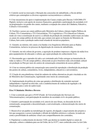 8. Controle social na renovação e liberação das concessões de radiodifusão, a fim de definir
critérios que contemplem os diversos segmentos socioeconômicos e culturais;

9. Criar mecanismos de apoio à implementação dos Canais criados pelo Decreto 5.820/2006 (TV
Digital), inclusive com aporte de recursos financeiros, garantindo a participação da sociedade civil
na programação e na gestão dos canais, mediante a ocupação dos canais da Cidadania, Educativo,
Cultural e Universitário.

10. Facilitar o acesso aos canais públicos pelo Ministério da Cultura e demais órgãos Públicos de
Cultura, TVs Comunitárias e TVs Universitárias, TVs Legislativas e TVs Educativas Culturais,
tendo em vista a constituição de acervo e a difusão da produção de conteúdos audiovisuais em todos
os canais do campo público de televisão, que contam com apoio ou fomento do Ministério da
Cultura, bem como a produção audiovisual oriunda de iniciativas populares;

11. Garantir, no mínimo, três canais e/ou bandas e/ou frequências diferentes para as Rádios
Comunitárias, inclusive no processo de digitalização do sistema de radiodifusão;

12. Garantir, nas três esferas de governo, a aquisição de produtos impressos e digitais de mídia livre
para equipamentos de educação e cultura, que sejam produção de conhecimento livre.

13. Recomendar que o operador de rede a ser contratado pela União carregue as transmissões de
todas as rádios e TVs do campo público, oferecendo ao povo brasileiro toda a diversidade cultural
em produção no País por meio de centros de comunicação comunitária de acesso público;

14. Criar no sistema público de comunicação uma central de reprodução e distribuição da produção
dos pontos de cultura, comunitários, livres, independentes, educativos e universitários;

15. Criação de uma plataforma virtual de cadastro de mídias alternativas do país vinculada ao site
do Ministério das Comunicações, legitimando estes meios de comunicação;

16. Implementação de política de cotas que garanta a distribuição de conteúdo nacional
independente e regional na televisão, com o estabelecimento de instância de regulação e de
fiscalização para o setor de audiovisual;

Eixo 3 Cidadania: Direitos e Deveres

1. Criar a comissão que gere o FUST (Fundo de Universalização dos Serviços em
Telecomunicações), com participação de membros da sociedade civil e do poder público;

2. Garantir a participação da sociedade civil, através de seus fóruns, na discussão da lei de
comunicação, assegurando a descentralização, a universalização, a democratização dos meios de
comunicação;

3. Desenvolver um padrão na metodologia do registro, divulgação e arquivamento dos projetos e
leis que assegurem o acesso à produção e difusão de trabalhos artísticos e culturais, levando em
conta a possibilidade do ambiente virtual com compartilhamento dos conteúdos;

4. Popularizar o conhecimento do decreto 5.820, que destina no modelo digital os canais de
educação, cultura e cidadania para uso da União; da Lei 8.977, mais conhecida como Lei do Cabo


                                                                                                     27
 