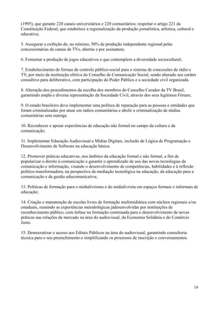 (1995), que garante 220 canais universitários e 220 comunitários; respeitar o artigo 221 da
Constituição Federal, que estabelece a regionalização da produção jornalística, artística, cultural e
educativa;

5. Assegurar a exibição de, no mínimo, 50% de produção independente regional pelas
concessionárias de canais de TVs, abertas e por assinatura;

6. Fomentar a produção de jogos educativos e que contemplem a diversidade sociocultural;

7. Estabelecimento de formas de controle público-social para o sistema de concessões de rádio e
TV, por meio da instituição efetiva do Conselho de Comunicação Social, sendo alterado seu caráter
consultivo para deliberativo, com participação do Poder Público e a sociedade civil organizada.

8. Alteração dos procedimentos da escolha dos membros do Conselho Curador da TV Brasil,
garantindo ampla e diversa representação da Sociedade Civil, através dos seus legítimos Fóruns;

9. O estado brasileiro deve implementar uma política de reparação para as pessoas e entidades que
foram criminalizadas por atuar em rádios comunitárias e abolir a criminalização de mídias
comunitárias sem outorga.

10. Reconhecer e apoiar experiências de educação não formal no campo da cultura e da
comunicação;

11. Implementar Educação Audiovisual e Mídias Digitais, inclusão de Lógica de Programação e
Desenvolvimento de Software na educação básica.

12. Promover práticas educativas, nos âmbitos da educação formal e não formal, a fim de
popularizar o direito à comunicação e garantir o aprendizado de uso das novas tecnologias da
comunicação e informação, visando o desenvolvimento de competências, habilidades e à reflexão
político-transformadora, na perspectiva da mediação tecnológica na educação, da educação para a
comunicação e da gestão educomunicativa;

13. Políticas de formação para o midialivrismo e do midialivrista em espaços formais e informais de
educação;

14. Criação e manutenção de escolas livres de formação multimidiática com núcleos regionais e/ou
estaduais, reunindo as experiências metodológicas jádesenvolvidas por instituições de
reconhecimento público, com ênfase na formação continuada para o desenvolvimento de novas
práticas nas relações de mercado na área do audiovisual, da Economia Solidária e do Comércio
Justo.

15. Democratizar o acesso aos Editais Públicos na área do audiovisual, garantindo consultoria
técnica para o seu preenchimento e simplificando os processos de inscrição e conveniamentos.




                                                                                                        28
 