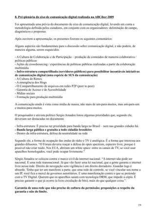 8. Pré-plenária do eixo de comunicação digital realizada na ABCiber 2009

Foi apresentada uma prévia do documento do eixo de comunicação digital, levando em conta a
metodologia definida pelos curadores, em conjunto com os organizadores: delimitação de campo,
diagnósticos e propostas.

Após ouvirem a apresentação, os presentes fizeram os seguintes comentários:

Alguns aspectos são fundamentais para a discussão sobre comunicação digital, e não podem, de
maneira alguma, serem esquecidos:

- A Cultura de Colaboração e de Participação – produção de conteúdos de maneira colaborativa /
políticas públicas
- Ações de crowdsourcing / experiências de políticas públicas realizadas a partir da colaboração
multímídia
- Infra-estrutura compartilhada (servidores públicos) para possibilitar incontáveis iniciativas
de comunicação digital (uma espécie de SUS da comunicação)
- A Cultura do Remix
- A emergência dos blogs
- O Compartilhamento de arquivos em redes P2P (peer to peer)
- Garantia de Acesso e de Acessibilidade
- Mídias sociais
- Formação para produção multimídia

A comunicação ainda é vista como mídia de massa, não mais de um-para-muitos, mas um-para-um
e muitos-para-muitos.

O pesquisador e ativista político Sergio Amadeu listou algumas prioridades que, segundo ele,
deveriam ser destacadas no documento

- Infra-estrutura: É preciso ter prioridade para banda larga no Brasil – nem nas grandes cidades há.
- Banda larga pública e gratuita a todo cidadão brasileiro
- Dentro da infra-estrutura, defesa da neutralidade na rede

Segundo ele, a forma de ocupação das ondas de rádio e TV é analógica. É a forma que interessa aos
grandes difusores. “O Fórum deveria reaçar a defesa do open spectrum, espectro livre, porque é
possível não criar ruído. Nos EUA, abriram um white space: entre os canais de TV, se você usar
aparelhos homologados, você pode ocupar livremente.”

Sérgio Amadeu se colocou contra o marco civil da internet nacional. “A internet não pode ser
nacional. É uma rede transnacional. Já que vão fazer uma lei nacional, que a gente garanta a internet
livre nessa rede. Direito de navegação sem vigilância é um direito derradeiro. Guardar logs é
absurdo. Tinha que ter um manifesto a parte, que uma rede de controle, se você vincular seu nome a
um IP, você fica a mercê de governos autoritários. E uma manifestação contra o que se pretende
com a TV Digital. Querem que os aparelhos saiam com tecnologia DRM, que impede a cópia. É
preciso garantir o que já ocorre (a livre circulação de bits), mais do que qualquer coisa.”.

Garantia de uma rede que não precise de cultura da permissão; proposições a respeito da
garantia e não do limite.



                                                                                                   29
 