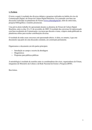 1. Prefácio

O texto a seguir é resultado dos diversos debates e pesquisas realizados no âmbito do eixo de
Comunicação Digital, do Fórum de Cultura Digital Brasileira. Foi contruído com base nas
discussões realizadas na plataforma do Fórum (www.culturadigital.br), além de entrevistas,
pesquisa bibliográfica e reuniões presenciais.

Uma prévia deste trabalho foi apresentada durante as plenárias do Fórum de Cultura Digital
Brasileira, entre os dias 18 e 21 de novembro de 2009. O resultado das conversas foi reprocessado
com base na plenária de Comunicação e na mesa que discutiu o tema, e depois ainda publicado na
plataforma online para receber contribuições diversas.

O resultado de todas essas conversas está apresentado abaixo. A ideia, no entanto, é que este
documento seja parte de uma discussão constante, em construção permanente.


Organizamos o documento em três partes principais:

   – Introdução ao campo e recorte da abordagem
   – Diagnósticos
   – Propostas para públicas públicas


A metodologia é resultado de reuniões entre os coordenadores dos eixos, organizadores do Fórum,
integrantes do Ministério da Cultura e da Rede Nacional de Ensino e Pesquisa (RNP).


Boa leitura.




                                                                                                    3
 