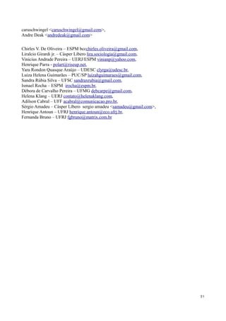 caruschwingel <caruschwingel@gmail.com>,
Andre Deak <andredeak@gmail.com>


Chirles V. De Oliveira – ESPM bccchirles.oliveira@gmail.com,
Liralcio Girardi jr. – Cásper Líbero lira.sociologia@gmail.com,
Vinicius Andrade Pereira – UERJ/ESPM vinianp@yahoo.com,
Henrique Parra - polart@riseup.net,
Yara Rondon Quasque Araújo – UDESC clyrga@udesc.br,
Luiza Helena Guimarães – PUC/SP luizahguimaraes@gmail.com,
Sandra Rúbia Silva – UFSC sandraxrubia@gmail.com,
Ismael Rocha – ESPM irocha@espm.br,
Débora de Carvalho Pereira – UFMG debcarpe@gmail.com,
Helena Klang – UERJ contato@helenaklang.com,
Adilson Cabral – UFF acabral@comunicacao.pro.br,
Sérgio Amadeu – Cásper Líbero sergio amadeu <samadeu@gmail.com>,
Henrique Antoun – UFRJ henrique.antoun@eco.ufrj.br,
Fernanda Bruno – UFRJ fgbruno@matrix.com.br




                                                                   31
 