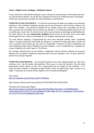 Anexo 1 Digital versus Analógico - Definições básicas

O que caracteriza a transmissão analógica é que as formas de onda possuem a informação que deve
ser reproduzida no destino, ou seja não há o emprego de técnicas de codificação para a mensagem.
Sendo uma comunicação susceptível a ruído, distorções e interferências

COMUNICAÇÃO ANALÓGICA – é a forma de transmissão de dados que obedece aos princípios
analógicos. Uma entidade é analógica quando uma de suas dimensões varia de forma contínua, sem
saltos. Por exemplo, o movimento do pêndulo de um relógio começa com velocidade zero de um
lado, aumenta esta velocidade até um máximo na descida e vai reduzindo gradativamente até zero
na subida para o outro lado. Se não houvesse atrito este movimento se prolongaria indefinidamente.
Os sinais elétricos de uma comunicação analógica fluem através de um meio físico como ondas
eletromagnéticas que variam a intensidade de sua voltagem continuamente no tempo.
Um sinal elétrico analógico é representado por uma curva chamada senóide, onde a amplitude
indica a variação contínua da intensidade da voltagem e o período de tempo gasto para o retorno da
curva à posição inicial indica que um ciclo foi completado. O número de ciclos completados em
uma unidade de tempo indica a freqüência do sinal. Quando 1 ciclo é completado em 1 segundo diz-
se que a freqüência do sinal é igual a 1 Hz (Hertz).
Por exemplo, falando baixo em um telefone a amplitude (volume) diminui, gritando ela aumenta,
falando com voz aguda a freqüência muda para mais ciclos por segundo e com voz grave diminui o
número de ciclos por segundo.


COMUNICAÇÃO DIGITAL – um sinal transmitido por uma rede é digital quando seu valor não é
contínuo, isto é, não há estados intermediários. Diz-se que os sinais são discretos. Ou está sendo
transmitida corrente elétrica ou não. Isto é representado por um código de dois símbolos: 1 e 0.
Cada um destes símbolos é chamado de dígito binário ou bit, do inglês binary digit. Associa-se ao
dígito 1 a presença de corrente elétrica (ligado) e ao 0 a ausência (desligado).

Docs online:
http://pt.wikipedia.org/wiki/Sinal_anal%C3%B3gico

http://iaracaju.infonet.com.br/users/jfonseca/TELECOMUNICACOES.HTM

Princípios da Comunicação Digital
http://books.google.com.br/books?id=xBwute5fxNEC&lpg=PA11&ots=v5nGb5BO2j&dq=
%22comunica%C3%A7%C3%A3o%20digital%22&lr=&pg=PA11#v=onepage&q=%22comunica
%C3%A7%C3%A3o%20digital%22&f=false




                                                                                               34
 