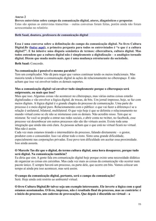 Anexo 2
Breves entrevistas sobre campo da comunicação digital, atores, diagnósticos e propostas
Estas são apenas as entrevistas transcritas – outras conversas foram feitas, porém ainda não foram
acrescentadas no relatório.

Beth Saad, doutora, professora de comunicação digital

Essa é uma conversa sobre a delimitação do campo da comunicação digital. No livro Cultura
Digital.Br (baixe aqui), a primeira pergunta para todos os entrevistados é “o que é a cultura
digital?”. E há inlusive uma disputa semântica de termos: cibercultura, cultura digital. Mas
todos entendem que a cultura digital não é simplesmente a digitalização – o analógico tornado
digital. Dizem que muda muito mais, que é uma mudança estruturante da sociedade.
Beth Saad: Concordo.

Na comunicação é possível o mesmo paralelo?
Tem um complicador. Não dá para negar que vamos continuar tendo os meios tradicionais. Mas
maioria tende a limitar a comunicação digital às ações de relacionamento no ciberespaço. E não
acham que isso vai envolver todos os demais suportes.

Mas a comunicação digital vai envolver tudo simplesmente porque o ciberespaço será
onipresente, ou mais que isso?
Mais que isso. Algumas coisas vão acontecer no ciberespaço, mas várias outras coisas estarão
digitalizadas e vão envolver a lógica digital, de trocas, de bits. Um jornal impresso, hoje, se faz com
meios digitais. A lógica digital é o grande chapéu do processo de comunicação. Uma parte do
processo é o meio digital puro. Relacionamento com o público: o que vai fazer a diferença é se a
relação é unilateral, bilateral, multilateral. O que vejo hoje é que se delimita o relacionamento no
mundo virtual como se ele não se misturasse com os demais. Não acredito nisso. Tem que se
misturar. Se você se propõe a entrar nas redes sociais, e abrir conta no twitter, no facebook, esse
processo vai desembocar em outros processos não são tão virtuais assim. Existe toda uma
integração que ainda não está clara. As pessoas acham que o que está no virtual ficará no virtual.
Mas não é assim.
Cada vez mais estamos tirando o intermediário do processo, falando diretamente – o gestor,
produtor com o consumidor. Isso vai afetar todo o resto. Sinto uma grande dificuldade,
especialmente nas corporações privadas. Esse povo tem dificuldade em aceitar essa proximidade.
Isso ainda assusta.

O Marcelo Tas diz que o digital, do termo cultura digital, uma hora desaparece, porque tudo
será digital. Na comunicação também?
Eu diria que sim. A gente fala em comunicação digital hoje porque existe uma necessidade didática
de organizar as coisas em caixinhas. Mas cada vez mais as coisas da comunicação vão ocorrer num
pacote único. E sempre haverá um processo, ou parte dele, que ocorre em bits. Vamos colocar um
tempo aí ainda pra isso acontecer, mas será assim.

O campo da comunicação digital, portanto, será o campo da comunicação?
Será. Hoje ainda está restrito ao ambientel virtual.

O livro Cultura Digital.Br talvez seja um exemplo interessante. Ele inverte a lógica com a qual
estamos acostumados. O livro, impresso, não é resultado final do processo, mas ao contrário: é
o início do processo, um caderno de provocações. Que depois é discutido no virtual – a


                                                                                                    35
 
