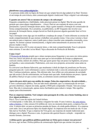 plataforma www.culturadigital.br .
E as pessoas ainda estão na lógica do linear em que sempre haverá algo palpável no final. Teremos
aí um tempo de convivência, entre comunicação digital e tradicional. Hoje o digital é um subcampo.

E quanto aos atores? São os mesmos do campo e do subcampo?
Enquanto competências e habilidades, todos precisam pensar no digital. Mas há uma questão de
geração que causa alguns impedimentos… (risos). Para ter um conjunto de atores com este
pensamento, é preciso formação destes atores. Hoje a gente mantém a formação do comunicador de
forma compartimentada. Ou é jornalista, ou publicitário, ou RP. Enquanto não inverter esse
processo de formação básica, sempre haverá no final do processo alguém querendo fazer só livro
em papel.
Vejo a formação como algo que irá modificar a mudança do campo. É muito diferente eu ensinar de
modo compartimentado do que ensinar a trabalhar com grandes temas. Uma coisa é ensinar a fazer
um anúncio para o impresso, outra é pedir para o aluno conceber uma campanha crossmedia, cross-
suporte. Se ensinar a pensar sistemicamente, o digital entra naturalmente no processo todo. É
preciso mudar o início.
Pense como seria a ECA como um pacote único, e não mais compartimentada. Essa é a proposta
mais extrema. E isso não é só no Brasil. Veja a discussão do Protocolo de Bolonha.

Como é isso?
O Protocolo de Bolonha propõe que o aluno europeu possa frequentar o seu curso em vários países.
Para isso, houve um prazo de cinco anos para que as universidades da Europa se adaptassem,
currículo similar, número de créditos. Para que quem quiser faça um pouco na Inglaterra, um pouco
na Espanha, e saia comunicador. Poderíamos, com essa nova proposta, acrescentar umas aulas na
história.
Eu conversei com Ramon Salaverría, que atualmente é chefe do depto de jornalismo em Navarra,
perguntei para ele: vocês reformaram o curso e incluíram todo o curso de comunicação no pacote?
Não. Continua jornalismo, apenas. Não abriram mão. Isso reflete um certo patamar da sociedade
que não aceita o fim do cartesianismo, na Europa mais que tudo. Ainda demora um pouco. Apesar
do público final já ver que a coisa é outra, as estruturas sociais continuam fechadas.

Aproveito para abrir para sua análise do campo. Falou dos empresários e da universidade…
E tem a comunicação pública. Tem um lado muito adiantado, que é a comunicação de serviços:
governo eletrônico, imposto de renda, agenda o INSS pelo computador. Eleição. Tem um avanço
bom. Mas não é comunicação, apenas meios facilitadores para reduzir o tempo. Não significa
espaço para relacionamento.

Para as empresas também. Você compra uma passagem de avião, usa o home banking, mas se
tiver algum problema….
Pois é. Teve o caso do sujeito da United Airlines.
A United perde o violão dele, ele reclama e ninguém faz nada. O cara é músico, fez uma música
sobre a história, o vídeo estoura (5,6 milhões de views no momento deste post), a empresa fica em
crise. A música dele vai para as primeiras paradas do Itunes, ele ainda ganha dinheiro. Aí a empresa
corre atrás. Isso é um processo típico do mundo digital. As empresas tem um medo do cão. O cara
fala mal no YouTube. O que a empresa faz? Em geral, usa respostas do mundo tradicional para
dialogar com o digital. Processa o cara. As pessoas não querem buscar a solução – responder no
mesmo formato, conversar.

A última parte: que políticas públicas poderiam ser feitas para avançar esse processo?
De novo, agir na base. Política pública de comunicação digital tem que ensinar isso para as


                                                                                                  36
 