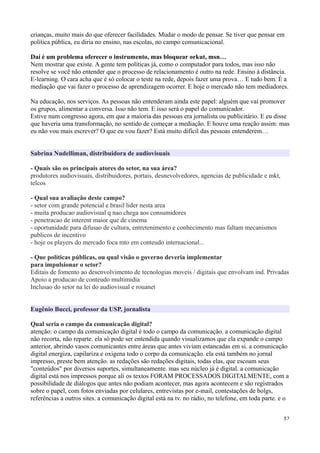 crianças, muito mais do que oferecer facilidades. Mudar o modo de pensar. Se tiver que pensar em
política pública, eu diria no ensino, nas escolas, no campo comunicacional.

Daí é um problema oferecer o instrumento, mas bloquear orkut, msn…
Nem mostrar que existe. A gente tem políticas já, como o computador para todos, mas isso não
resolve se você não entender que o processo de relacionamento é outro na rede. Ensino à distância.
E-learning. O cara acha que é só colocar o teste na rede, depois fazer uma prova… E tudo bem. É a
mediação que vai fazer o processo de aprendizagem ocorrer. E hoje o mercado não tem mediadores.

Na educação, nos serviços. As pessoas não entenderam ainda este papel: alguém que vai promover
os grupos, alimentar a conversa. Isso não tem. E isso será o papel do comunicador.
Estive num congresso agora, em que a maioria das pessoas era jornalista ou publicitário. E eu disse
que haveria uma transformação, no sentido de começar a mediação. E houve uma reação assim: mas
eu não vou mais escrever? O que eu vou fazer? Está muito difícil das pessoas entenderem…


Sabrina Nudelliman, distribuidora de audiovisuais

- Quais são os principais atores do setor, na sua área?
produtores audiovisuais, distribuidores, portais, desnevolvedores, agencias de publicidade e mkt,
telcos

- Qual sua avaliação deste campo?
- setor com grande potencial e brasil lider nesta area
- muita producao audiovisual q nao chega aos consumidores
- penetracao de interent maior que de cinema
- oportunidade para difusao de cultura, entretenimento e conhecimento mas faltam mecanismos
publicos de incentivo
- hoje os players do mercado foca mto em conteudo internacional...

- Que políticas públicas, ou qual visão o governo deveria implementar
para impulsionar o setor?
Editais de fomento ao desenvolvimento de tecnologias moveis / digitais que envolvam ind. Privadas
Apoio a producao de conteudo multimidia
Inclusao do setor na lei do audiovisual e rouanet


Eugênio Bucci, professor da USP, jornalista

Qual seria o campo da comunicação digital?
atenção: o campo da comunicação digital é todo o campo da comunicação. a comunicação digital
não recorta, não reparte. ela só pode ser entendida quando visualizamos que ela expande o campo
anterior, abrindo vasos comunicantes entre áreas que antes viviam estancadas em si. a comunicação
digital energiza, capilariza e oxigena todo o corpo da comunicação. ela está também no jornal
impresso, preste bem atenção. as redações são redações digitais, todas elas, que escoam seus
"conteúdos" por diversos suportes, simultaneamente. mas seu núcleo já é digital. a comunicação
digital está nos impressos porque ali os textos FORAM PROCESSADOS DIGITALMENTE, com a
possibilidade de diálogos que antes não podiam acontecer, mas agora acontecem e são registrados
sobre o papel, com fotos enviadas por celulares, entrevistas por e-mail, contestações de bolgs,
referências a outros sites. a comunicação digital está na tv. no rádio, no telefone, em toda parte. e o


                                                                                                    37
 