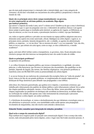 que ela mais pode proporcionar é a interação (não a interatividade, que é uma categoria do
consumo). ela dá mais velocidade aos mecanismos da esfera pública e propulsiona o ritmo do
mundo da vida.

Quais são os principais atores deste campo (nominalmente: no governo,
no setor empresarial, no ativismo político, na academia. Diga alguns
que lembrar primeiro).
que atores? o imposto de renda é uma, serve? o eleitor serve? (lembre-se de que a urna é eletrônica).
não entendo o que vc quer me perguntar com isso. o laboratório de análises clínicas é um agente
desse campo (a gente pega os resultados pela internet). as agências de viagens, as bibliotecas, as
lojas de músicas, as rese rvas de teatro, a prostituição (inclusive a infatil, veja que fatalidade).

ora, todos os agentes públicos e privados em movimento no espaço público adquirem uma nova
dimensão (uma espécie de avatar autorizado, oficial, fidedigno) na esfera digital. e agem aí. os
principais atores, portanto, lamento desapontá-lo, são: o cidadão, os agentes da administração
pública, as empresas... vc vai me dizer "são os mesmos de antes" e eu vou responder "sim, são eles,
mais os novos, que entram em cena agora, como as ongs, os sites colaborativos, o mundo
acadêmico".

agora, será mais difícil militar contra a transparência. os governos, claro, ficam atrasados nisso
(inclusive porque não têm interesse na transparência) mas vão sendo levados de roldão.

Quais os principais problemas?
eu apontaria três problemas:

1. os velhos formatos da máquina pública, que recusa a transparência e a agilidade. em outras
palavras, a velha burocracia, que favorece os interesses dos encastelados, das quadrilhas ou dos
partidos, depende do ângulo, das turmas, das famílias oligárquicas. esse primeiro problema se
manifesta como um BLOQUEIO contra as potencialidades da cultura digital.

2. as novas formas de uso malicioso da comunicação (há exemplos fartos no "culto do amador", do
keen). trata-se de fato de um grande problema. os conglomerados do mundo empresarial se
disfarçam de blogs domésticos para difundir suas propagandas e seus lobbies.

além disso, há a baixaria generalizada, que ganhou novo impulso, o anonimato criminoso, que
trabalha pelo rebaixamento dos padrões do debate público e pelo rebaixamento cultural. há as ações
das claques partidárias sabotando, mesmo, o livre fluxo das idéias. temos percebido que várias
claques organizadas (as pardiárias em destaque) não acreditam na democracia, no debate objetivo,
na verificação da verdade; têm apenas uma visão instrumental da comunicação e procuram
instrumentalizar a esfera digital. um senhor problema.

3. o fetichismo da tecnologia. aí, temos o deslumbramento dos que idolatram a tecnologia como se
ela substituísse os processos sociais. essa mentalidade acaba sendo apenas uma propaganda
involuntária de maquininhas, mas não resolve nem entende a democracia.

Eduardo Tessler, consultor para integração de redações, jornalista

Qual seria o campo da comunicação digital?
Hoje nenhum novo negócio pode ser pensado sem comunicação digital. Com o avanço das redes
sociais, tudo está passando pelos meios digitais, como o lugar mais fácil onde encontrar pessoas. A


                                                                                                     38
 
