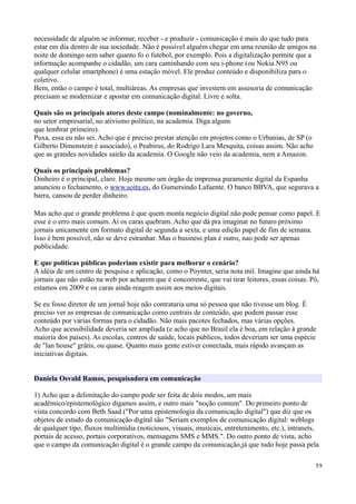 necessidade de alguém se informar, receber - e produzir - comunicação é mais do que tudo para
estar em dia dentro de sua sociedade. Não é possível alguém chegar em uma reunião de amigos na
noite de domingo sem saber quanto fo o futebol, por exemplo. Pois a digitalização permite que a
informação acompanhe o cidadão, um cara caminhando com seu i-phone (ou Nokia N95 ou
qualquer celular smartphone) é uma estação móvel. Ele produz conteúdo e disponibiliza para o
coletivo.
Bem, então o campo é total, multiáreas. As empresas que investem em assesoria de comunicação
precisam se modernizar e apostar em comunicação digital. Livre e solta.

Quais são os principais atores deste campo (nominalmente: no governo,
no setor empresarial, no ativismo político, na academia. Diga alguns
que lembrar primeiro).
Puxa, essa eu não sei. Acho que é preciso prestar atenção em projetos como o Urbanias, de SP (o
Gilberto Dimenstein é associado), o Peabirus, do Rodrigo Lara Mesquita, coisas assim. Não acho
que as grandes novidades sairão da academia. O Google não veio da academia, nem a Amazon.

Quais os principais problemas?
Dinheiro é o principal, claro. Hoje mesmo um órgão de imprensa puramente digital da Espanha
anunciou o fechamento, o www.soitu.es, do Gumersindo Lafuente. O banco BBVA, que segurava a
barra, cansou de perder dinheiro.

Mas acho que o grande problema é que quem monta negócio digital não pode pensar como papel. E
esse é o erro mais comum. Aí os caras quebram. Acho que dá pra imaginar no futuro próximo
jornais unicamente em formato digital de segunda a sexta, e uma edição papel de fim de semana.
Isso é bem possível, não se deve estranhar. Mas o business plan é outro, nao pode ser apenas
publicidade.

E que políticas públicas poderiam existir para melhorar o cenário?
A idéia de um centro de pesquisa e aplicação, como o Poynter, seria nota mil. Imagine que ainda há
jornais que não estão na web por acharem que é concorrente, que vai tirar leitores, essas coisas. Pô,
estamos em 2009 e os caras ainda reagem assim aos meios digitais.

Se eu fosse diretor de um jornal hoje não contrataria uma só pessoa que não tivesse um blog. É
preciso ver as empresas de comunicação como centrais de conteúdo, que podem passar esse
conteúdo por várias formas para o cidadão. Não mais pacotes fechados, mas várias opções.
Acho que acessibilidade deveria ser ampliada (e acho que no Brasil ela é boa, em relação à grande
maioria dos países). As escolas, centros de saúde, locais públicos, todos deveriam ser uma espécie
de "lan house" grátis, ou quase. Quanto mais gente estiver conectada, mais rápido avançam as
iniciativas digitais.


Daniela Osvald Ramos, pesquisadora em comunicação

1) Acho que a delimitação do campo pode ser feita de dois modos, um mais
acadêmico/epistemológico digamos assim, e outro mais "noção comum". Do primeiro ponto de
vista concordo com Beth Saad ("Por uma epistemologia da comunicação digital") que diz que os
objetos de estudo da comunicação digital são "Seriam exemplos de comunicação digital: weblogs
de qualquer tipo, fluxos multimídia (noticiosos, visuais, musicais, entretenimento, etc.), intranets,
portais de acesso, portais corporativos, mensagens SMS e MMS.". Do outro ponto de vista, acho
que o campo da comunicação digital é o grande campo da comunicação,já que tudo hoje passa pela

                                                                                                   39
 