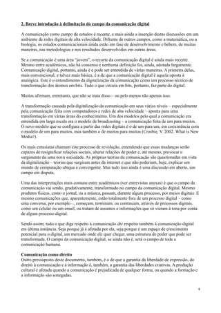 2. Breve introdução à delimitação do campo da comunicação digital

A comunicação como campo de estudos é recente, e mais ainda a inserção destas discussões em um
ambiente de redes digitais de alta velocidade. Difrente de outros campos, como a matemática, ou a
biologia, os estudos comunicacionais ainda estão em fase de desenvolvimento e bebem, de muitas
maneiras, nas metodologias e nos resultados desenvolvidos em outras áreas.

Se a comunicação é uma área “jovem”, o recorte da comunicação digital é ainda mais recente.
Mesmo entre acadêmicos, não há consenso e nenhuma definição foi, ainda, adotada largamente.
Comunicação digital, portanto, ainda é e pode ser entendida de várias maneiras. A primeira delas,
mais convencional, e talvez mais básica, é a de que a comunicação digital é aquela oposta à
analógica. Este é o entendimento da digitalização da comunicação como um processo técnico de
transformação dos átomos em bits. Tudo o que circula em bits, portanto, faz parte do digital.

Muitos afirmam, entretanto, que não se trata disso – ou pelo menos não apenas isso.

A transformação causada pela digitalização da comunicação em seus vários níveis – especialmente
pela comunicação feita com computadores e redes de alta velocidade – aponta para uma
transformação em várias áreas do conhecimento. Um dos modelos pelo qual a comunicação era
entendida em larga escala era o modelo de broadcasting – a comunicação feita de um para muitos.
O novo modelo que se configura a partir das redes digitais é o de um para um, em coexistência com
o modelo de um para muitos, mas também o de muitos para muitos (Crosbie, V. 2002. What is New
Media?).

Os mais entusiatas chamam este processo de revolução, entendendo que essas mudanças serão
capazes de resignificar relações sociais, alterar relações de poder e, até mesmo, provocar o
surgimento de uma nova sociedade. As próprias teorias da comunicação são questionadas em vista
da digitalização – teorias que surgiram antes da internet e que não poderiam, hoje, explicar um
mundo de computação ubíqua e convergente. Mas tudo isso ainda é uma discussão em aberto, um
campo em disputa.

Uma das interpretações mais comuns entre acadêmicos (ver entrevistas anexas) é que o campo da
comunicação vai sendo, gradativamente, transformado no campo da comunicação digital. Mesmo
produtos físicos, como o jornal, ou a música, passam, durante algum processo, por meios digitais. E
mesmo comunicações que, aparentemente, estão totalmente fora de um processo digital – como
uma conversa, por exemplo –, começam, terminam, ou continuam, através de processos digitais,
como um celular ou um email, ou tratam de assuntos e informações que só vieram à tona por conta
de algum processo digital.

Sendo assim, tudo o que diga respeito à comunicação diz respeito também à comunicação digital
em última instância. Seja porque já é afetada por ela, seja porque é um espaço de crescimento
potencial para o digital, um mercado onde ele quer chegar, uma estrutura de poder que pode ser
transformada. O campo da comunicação digital, se ainda não é, será o campo de toda a
comunicação humana.

Comunicação como direito
Outro pressuposto deste documento, também, é o de que a garantia da liberdade de expressão, do
direito à comunicação e à informação é, também, a garantia das liberdades criativas. A produção
cultural é afetada quando a comunicação é prejudicada de qualquer forma, ou quando a formação e
a informação são sonegadas.


                                                                                                    4
 