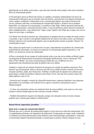 digitalização ou de dados ou de meios, e que não estar inserido neste campo é não estar inseridono
fluxo de comunicação global.

2) Os principais atores no Brasil são mesmo os cidadãos, jornalistas independentes de meios de
comunicação tradicionais que já existiam antes da internet, profissionais com alguma formação em
vários campos, acadêmicos sintonizados com a comunicação digital, que tomam iniciativas de
inovar, contestar, subverter, as ferramentas de comunicação digital e produzir novos produtos
hipermídia. As empresas de comunicação e os políticos estão ainda, embora presentes (portais dos
meios de comunicação, a principal iniciativa deles, e sites de políticos), pouco fazem no sentido de
atuar verdadeiramente, o que entendo por "jogar o jogo" digital e não fingir que se joga, mas com as
regras de outro jogo, o analógico.

3) O Brasil sem dúvida já mostrou que culturalmente se apropria das novas mídias de modo criativo
e inusitado, e que é um povo com grande tendência de uso massivo de redes sociais, um fenômeno
bastante expressivo da comunicação digital e que em grande parte assusta os grandes "players" da
comunicação no país.

Mas campo tem ainda muito a se desenvolver no país, especialmente em produtos de comunicação
profissional de informação, ou mesmo em empresas na comunicação digital corporativa, e em
ONGs, em iniciativas sociais de colaboração.

4) Para a construção de um campo de conhecimento sobre o uso das novas mídias no Brasil, sugiro
um programa de financiamento de pesquisas divulgadas publicamente, como o americano "The
State of New Media", que traça um panorama do estado dos uso, tendências de uso e
apropriações das ferramentas por parte do público das nova mídias.

Também a criação de um instituto brasileiro de pesquisa aos moldes do também americano "Pew
Internet",que faz pesquisas sobre os diversos usos das novas mídias (celular, internet) em diversas
situações (política, saúde, área financeira). Também a modificação de algumas leis culturais que
patrocinam a criação de produtos culturais como filmes, livros, mas não sites, portais, bancos de
dados públicos e por aí vai.

- Incentivar por exemplo a criação de cybercafés baratíssimos, empresas familiares com máquinas
financiadas e/ou recicladas, com software livre e apoio a iniciativas comunitárias como o
Metareciclagem.

- E claro, um consistente esforço em realmente fazer do acesso público, sem custo ou com custo
mínimo à internet banda larga um fato concreto em todo o Brasil.

- Também não podemos esquecer da educação, porque sem educação como as nossas crianças
poderão usar a internet para adquirir conhecimento?


Renato Rovai, empresário, jornalista

Qual seria o campo da comunicação digital?
Defendo que com o advento da comunicação digital se criou uma nova esfera da comunicação. Ela
é completamente distitnta e até antagônica da tradicional. Compreende um espaço onde a mediação
se estabelece de forma diferenciada, numa dinâmica mais horizontalizada e participativa. Acho que
a comunicação digital está democratizando a comunicação na prática. Ontem coloquei no meu


                                                                                                      40
 
