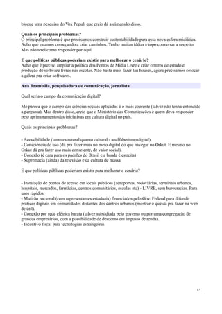 blogue uma pesquisa do Vox Populi que creio dá a dimensão disso.

Quais os principais problemas?
O principal problema é que precisamos construir sustentabilidade para essa nova esfera midiática.
Acho que estamos começando a criar caminhos. Tenho muitas idéias e topo conversar a respeito.
Mas não terei como responder por aqui.

E que políticas públicas poderiam existir para melhorar o cenário?
Acho que é preciso ampliar a política dos Pontos de Mídia Livre e criar centros de estudo e
produção de software livres nas escolas. Não basta mais fazer lan houses, agora precisamos colocar
a galera pra criar softwares.

Ana Brambilla, pesquisadora de comunicação, jornalista

Qual seria o campo da comunicação digital?

Me parece que o campo das ciências sociais aplicadas é o mais coerente (talvez não tenha entendido
a pergunta). Mas dentro disso, creio que o Ministério das Comunicações é quem deva responder
pelo aprimoramento das iniciativas em cultura digital no país.

Quais os principais problemas?

- Acessibilidade (tanto estrutural quanto cultural - analfabetismo digital).
- Consciência do uso (dá pra fazer mais no meio digital do que navegar no Orkut. E mesmo no
Orkut dá pra fazer uso mais consciente, de valor social).
- Conexão (é cara para os padrões do Brasil e a banda é estreita)
- Supremacia (ainda) da televisão e da cultura de massa

E que políticas públicas poderiam existir para melhorar o cenário?

- Instalação de pontos de acesso em locais públicos (aeroportos, rodoviárias, terminais urbanos,
hospitais, mercados, farmácias, centros comunitários, escolas etc) - LIVRE, sem burocracias. Para
usos rápidos.
- Mutirão nacional (com representantes estaduais) financiados pelo Gov. Federal para difundir
práticas digitais em comunidades distantes dos centros urbanos (mostrar o que dá pra fazer na web
de útil).
- Conexão por rede elétrica barata (talvez subsidiada pelo governo ou por uma congregação de
grandes empresários, com a possibilidade de desconto em imposto de renda).
- Incentivo fiscal para tecnologias estrangeiras




                                                                                                    41
 