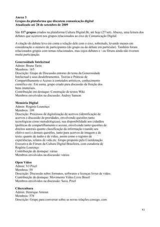 Anexo 3
Grupos da plataforma que discutem comunicação digital
Atualizado até 28 de setembro de 2009

São 117 grupos criados na plataforma Cultura Digital.Br, até hoje (27/set). Abaixo, uma leitura dos
debates que ocorrem nos grupos relacionados ao eixo de Comunicação Digital.

A citação do debate leva em conta a relação dele com o eixo, sobretudo, levando menos em
consideração o número de participantes (do grupo ou do debate em particular). Também foram
relacionados grupos com temas relacionados, mas cujos debates e / ou fóruns ainda não tiveram
muita participação.

Generosidade Intelectual
Admin: Bruno Tarin
Membros: 165
Descrição: Grupo de Discussão entorno do tema da Generosidade
Intelectual e seus desdobramentos. Teorias e Práticas de
Compartilhamento e Acesso à conteúdos artísticos, conhecimento
científico etc. Em suma, grupo criado para discussão da fruição dos
bens imateriais.
Contribuição em destaque: Construção de textos Wiki
Membros envolvidos na discussão: Andrey Sanson

Memória Digital
Admin: Rogério Lourenço
Membros: 109
Descrição: Processos de digitalização de acervos (identificação de
acervos e discussão de proridades, envolvendo questões tanto
tecnológicas como metodológicas), sua disponibilidade aos cidadãos
(políticas de compartilhamento e acesso, envolvendo tanto questões de
direitos autorais quanto classificação da informação visando seu
efetivo uso) e demais questões, tanto para acervos de imagem e de
texto, quanto de áudio e de vídeo, assim como o registro de
experiências, relatos de vida etc. Grupo proposto pelo Coordenação
Executiva do Fórum da Cultura Digital Brasileira, com curadoria de
Rogério Lourenço
Contribuição de destaque: várias
Membros envolvidos na discussão: vários

Open Vídeo
Admin: VJ Pixel
Membros: 59
Descrição: Discussão sobre formatos, softwares e licenças livres de vídeo.
Contribuição de destaque: Movimento Vídeo Livre Brasil
Membros envolvidos na discussão: Sava, Pixel

Cibercultura
Admin: Henrique Antoun
Membros: 578
Descrição: Grupo para conversar sobre as novas relações consigo, com


                                                                                                 42
 