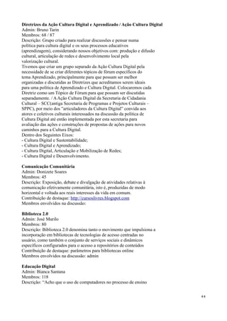 Diretrizes da Ação Cultura Digital e Aprendizado / Ação Cultura Digital
Admin: Bruno Tarin
Membros: 68 / 87
Descrição: Grupo criado para realizar discussões e pensar numa
política para cultura digital e os seus processos educativos
(aprendizagem), considerando nossos objetivos com: produção e difusão
cultural, articulação de redes e desenvolvimento local pela
valorização cultural.
Tivemos que criar um grupo separado da Ação Cultura Digital pela
necessidade de se criar diferentes tópicos de fórum específicos do
tema Aprendizado, principalmente para que possam ser melhor
organizadas e discutidas as Diretrizes que acreditamos serem ideais
para uma política de Aprendizado e Cultura Digital. Colocaremos cada
Diretriz como um Tópico de Fórum para que possam ser discutidas
separadamente. / A Ação Cultura Digital da Secretaria de Cidadania
Cultural – SCC(antiga Secretaria de Programas e Projetos Culturais –
SPPC), por meio dos ”articuladores da Cultura Digital” convida aos
atores e coletivos culturais interessados na discussão da política de
Cultura Digital até então implementada por esta secretaria para
avaliação das ações e construções de propostas de ações para novos
caminhos para a Cultura Digital.
Dentro dos Seguintes Eixos:
- Cultura Digital e Sustentabilidade;
- Cultura Digital e Aprendizado;
- Cultura Digital, Articulação e Mobilização de Redes;
- Cultura Digital e Desenvolvimento.

Comunicação Comunitária
Admin: Donizete Soares
Membros: 45
Descrição: Exposição, debate e divulgação de atividades relativas à
comunicação efetivamente comunitária, isto é, produzidas de modo
horizontal e voltada aos reais interesses da vida em comum.
Contribuição de destaque: http://cursoslivres.blogspot.com
Membros envolvidos na discussão:

Biblioteca 2.0
Admin: José Murilo
Membros: 80
Descrição: Biblioteca 2.0 denomina tanto o movimento que impulsiona a
incorporação em bibliotecas de tecnologias de acesso centradas no
usuário, como também o conjunto de serviços sociais e dinâmicos
específicos configurados para o acesso a repositórios de conteúdos
Contribuição de destaque: parâmetros para bibliotecas online
Membros envolvidos na discussão: admin

Educação Digital
Admin: Bianca Santana
Membros: 118
Descrição: “Acho que o uso de computadores no processo de ensino


                                                                          44
 
