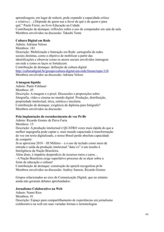 aprendizagem, em lugar de reduzir, pode expandir a capacidade crítica
e criativa (…) Depende de quem usa a favor de quê e de quem e para
quê.” Paulo Freire, no livro Educação na Cidade
Contribuição de destaque: reflexões sobre o uso do computador em sala de aula
Membros envolvidos na discussão: Takashi Tome

Cultura Digital em Rede
Admin: Adriana Veloso
Membros: 181
Descrição: Mobilização e Interação em Rede: cartografia de redes
sociais distintas, como o objetivo de mobilizar a partir das
identificações e observar como os atores sociais envolvidos interagem
em rede e como os laços se fortalecem.
Contribuição de destaque: definição de cultura digital
http://culturadigital.br/groups/cultura-digital-em-rede/forum/topic/118
Membros envolvidos na discussão: Adriana Veloso

A imagem líquida
Admin: Paulo Fehlauer
Membros: 45
Descrição: A imagem e o pixel. Discussões e proposições sobre
fotografia, vídeo e cinema no mundo digital. Produção, distribuição,
propriedade intelectual, ética, estética e etecétera.
Contribuição de destaque: exigência de diploma para fotógrafo?
Membros envolvidos na discussão:

Pela implantação do reconhecimento de voz Pr-Br
Admin: Ricardo Gomes de Paiva Faria
Membros: 15
Descrição: A produção intelectual é QUATRO vezes mais rápida do que a
melhor taquigrafia pode captar e, num mundo capacitado à transformação
de voz em texto digitalizado, o nosso Brasil perde absoluta capacidade
de competir:
Já se aproxima 2010 – III Milênio – e o uso de teclado como meio de
entrada e saída da produção intelectual ”data i/o” é um insulto à
Inteligência da Nação Brasileira.
Além disto, é impátrio desperdício de recursos raros e caros…
- A Nação Brasileira exige superlativo processo de se alçar sobre a
fome de educação e cultura!
Contribuição de destaque: construção do speech recognition pt-br
Membros envolvidos na discussão: Andrey Sanson, Ricardo Gomes

Grupos relacionados ao eixo de Comunicação Digital, que no entanto
ainda não geraram debates aprofundados:

Jornalismo Colaborativo na Web
Admin: Nanni Rios
Membros: 81
Descrição: Espaço para compartilhamento de experiências em jornalismo
colaborativo na web em suas variadas formas e terminologias


                                                                                45
 
