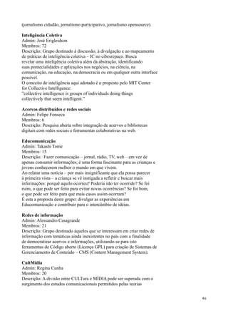 (jornalismo cidadão, jornalismo participativo, jornalismo opensource).

Inteligência Coletiva
Admin: José Erigleidson
Membros: 72
Descrição: Grupo destinado à discussão, à divulgação e ao mapeamento
de práticas de inteligência coletiva – IC no cibesrepaço. Busca
revelar uma inteligência coletiva além da abstração, identificando
suas pontecialidades e aplicações nos negócios, na ciência, na
comunicação, na educação, na democracia ou em qualquer outra interface
possível.
O conceito de inteligência aqui adotado é o proposto pelo MIT Center
for Collective Intelligence:
”collective intelligence is groups of individuals doing things
collectively that seem intelligent.”

Acervos distribuídos e redes sociais
Admin: Felipe Fonseca
Membros: 6
Descrição: Pesquisa aberta sobre integração de acervos e bibliotecas
digitais com redes sociais e ferramentas colaborativas na web.

Educomunicação
Admin: Takashi Tome
Membros: 15
Descrição: Fazer comunicação – jornal, rádio, TV, web – em vez de
apenas consumir informações, é uma forma fascinante para as crianças e
jovens conhecerem melhor o mundo em que vivem.
Ao relatar uma notícia – por mais insignificante que ela possa parecer
à primeira vista – a criança se vê instigada a refletir e buscar mais
informações: porquê aquilo ocorreu? Poderia não ter ocorrido? Se foi
ruim, o que pode ser feito para evitar novas ocorrências? Se foi bom,
o que pode ser feito para que mais casos assim ocorram?
É esta a proposta deste grupo: divulgar as experiências em
Educomunicação e contribuir para o intercâmbio de idéias.

Redes de informação
Admin: Alessandro Casagrande
Membros: 21
Descrição: Grupo destinado àqueles que se interessam em criar redes de
informação com temáticas ainda inexistentes no país com a finalidade
de democratizar acervos e informações, utilizando-se para isto
ferramentas de Código aberto (Licença GPL) para criação de Sistemas de
Gerenciamento de Conteúdo – CMS (Content Management System).

CultMídia
Admin: Regina Cunha
Membros: 20
Descrição: A divisão entre CULTura e MÍDIA pode ser superada com o
surgimento dos estudos comunicacionais permitidos pelas teorias


                                                                         46
 