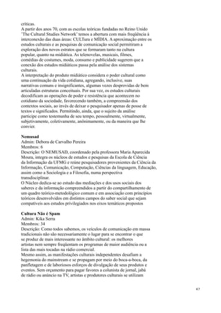 críticas.
A partir dos anos 70, com as escolas teóricas fundadas no Reino Unido
’The Cultural Studies Network’ temos a abertura com mais freqüência à
interconexão das duas áreas: CULTura e MÍDIA. A aproximação entre os
estudos culturais e as pesquisas de comunicação social permitiram a
exploração dos novos estratos que se formaram tanto na cultura
popular, quanto na midiática. As telenovelas, musicais, filmes,
comédias de costumes, moda, consumo e publicidade sugerem que a
conexão dos estudos midiáticos passa pela análise dos sistemas
culturais.
A interpretação do produto midiático considera o poder cultural como
uma continuação da vida cotidiana, agregando, inclusive, suas
narrativas comuns e insignificantes, algumas vezes desprovidas de bem
articuladas estruturas conceituais. Por sua vez, os estudos culturais
decodificam as operações de poder e resistência que acontecem no
cotidiano da sociedade, favorecendo também, a compreensão dos
contextos sociais, ao invés de deixar o pesquisador apenas de posse de
textos e significados. Permitindo, ainda, que o sujeito da análise
participe como testemunha de seu tempo, pessoalmente, virtualmente,
subjetivamente, coletivamente, anônimamente, ou da maneira que lhe
convier.

Nemusad
Admin: Debora de Carvalho Pereira
Membros: 6
Descrição: O NEMUSAD, coordenado pela professora Maria Aparecida
Moura, integra os núcleos de estudos e pesquisas da Escola de Ciência
da Informação da UFMG e reúne pesquisadores provenientes da Ciência da
Informação, Comunicação, Computação, Ciências da linguagem, Educação,
assim como a Sociologia e a Filosofia, numa perspectiva
transdisciplinar.
O Núcleo dedica-se ao estudo das mediações e dos usos sociais dos
saberes e da informação compreendidos a partir do compartilhamento de
um quadro teórico-metodológico comum e em associação com princípios
teóricos desenvolvidos em distintos campos do saber social que sejam
compatíveis aos estudos privilegiados nos eixos temáticos propostos

Cultura Não é Spam
Admin: Kika Serra
Membros: 34
Descrição: Como todos sabemos, os veículos de comunicação em massa
tradicionais não são necessariamente o lugar para se encontrar o que
se produz de mais interessante no âmbito cultural: os melhores
artistas nem sempre freqüentam os programas de maior audiência ou a
lista das mais tocadas na rádio comercial.
Mesmo assim, as manifestações culturais independentes desafiam a
hegemonia do mainstream e se propagam por meio do boca-a-boca, da
panfletagem e de laboriosos esforços de divulgação de seus produtos e
eventos. Sem orçamento para pagar favores a colunista de jornal, jabá
de rádio ou anúncio na TV, artistas e produtores culturais se utilizam


                                                                         47
 