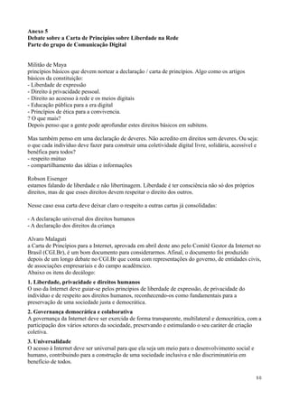 Anexo 5
Debate sobre a Carta de Princípios sobre Liberdade na Rede
Parte do grupo de Comunicação Digital


Militão de Maya
princípios básicos que devem nortear a declaração / carta de princípios. Algo como os artigos
básicos da constituição:
- Liberdade de expressão
- Direito à privacidade pessoal.
- Direito ao acoesso à rede e os meios digitais
- Educação pública para a era digital
- Princípios de ética para a convivencia.
? O que mais?
Depois penso que a gente pode aprofundar estes direitos básicos em subitens.

Mas também penso em uma declaração de deveres. Não acredito em direitos sem deveres. Ou seja:
o que cada individuo deve fazer para construir uma coletividade digital livre, solidária, acessível e
benéfica para todos?
- respeito mútuo
- compartilhamento das idéias e informações

Robson Eisenger
estamos falando de liberdade e não libertinagem. Liberdade é ter consciência não só dos próprios
direitos, mas de que esses direitos devem respeitar o direito dos outros.

Nesse caso essa carta deve deixar claro o respeito a outras cartas já consolidadas:

- A declaração universal dos direitos humanos
- A declaração dos direitos da criança

Alvaro Malaguti
a Carta de Princípios para a Internet, aprovada em abril deste ano pelo Comitê Gestor da Internet no
Brasil (CGI.Br), é um bom documento para considerarmos. Afinal, o documento foi produzido
depois de um longo debate no CGI.Br que conta com representações do governo, de entidades civis,
de associações empresariais e do campo acadêmcico.
Abaixo os itens do decálogo:
1. Liberdade, privacidade e direitos humanos
O uso da Internet deve guiar-se pelos princípios de liberdade de expressão, de privacidade do
indivíduo e de respeito aos direitos humanos, reconhecendo-os como fundamentais para a
preservação de uma sociedade justa e democrática.
2. Governança democrática e colaborativa
A governança da Internet deve ser exercida de forma transparente, multilateral e democrática, com a
participação dos vários setores da sociedade, preservando e estimulando o seu caráter de criação
coletiva.
3. Universalidade
O acesso à Internet deve ser universal para que ela seja um meio para o desenvolvimento social e
humano, contribuindo para a construção de uma sociedade inclusiva e não discriminatória em
benefício de todos.

                                                                                                    50
 