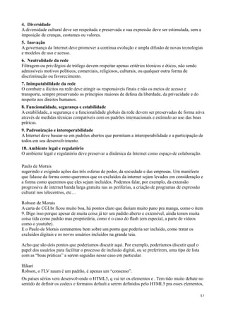 4. Diversidade
A diversidade cultural deve ser respeitada e preservada e sua expressão deve ser estimulada, sem a
imposição de crenças, costumes ou valores.
5. Inovação
A governança da Internet deve promover a contínua evolução e ampla difusão de novas tecnologias
e modelos de uso e acesso.
6. Neutralidade da rede
Filtragem ou privilégios de tráfego devem respeitar apenas critérios técnicos e éticos, não sendo
admissíveis motivos políticos, comerciais, religiosos, culturais, ou qualquer outra forma de
discriminação ou favorecimento.
7. Inimputabilidade da rede
O combate a ilícitos na rede deve atingir os responsáveis finais e não os meios de acesso e
transporte, sempre preservando os princípios maiores de defesa da liberdade, da privacidade e do
respeito aos direitos humanos.
8. Funcionalidade, segurança e estabilidade
A estabilidade, a segurança e a funcionalidade globais da rede devem ser preservadas de forma ativa
através de medidas técnicas compatíveis com os padrões internacionais e estímulo ao uso das boas
práticas.
9. Padronização e interoperabilidade
A Internet deve basear-se em padrões abertos que permitam a interoperabilidade e a participação de
todos em seu desenvolvimento.
10. Ambiente legal e regulatório
O ambiente legal e regulatório deve preservar a dinâmica da Internet como espaço de colaboração.

Paulo de Morais
sugerindo e exigindo ações das três esferas de poder, da sociedade e das empresas. Um manifesto
que falasse da forma como queremos que os excluídos da internet sejam levados em consideração e
a forma como queremos que eles sejam incluídos. Podemos falar, por exemplo, da extensão
progressiva de internet banda larga gratuita nas as periferias, a criação de programas de expressão
cultural nos telecentros, etc…

Robson de Morais
A carta do CGI.br ficou muito boa, há pontos claro que dariam muito pano pra manga, como o item
9. Digo isso porque apesar de muita coisa já ter um padrão aberto e extensível, ainda temos muita
coisa tida como padrão mas proprietária, como é o caso do flash (em especial, a parte de vídeos
como o youtube).
E o Paulo de Morais commentou bem sobre um ponto que poderia ser incluído, como tratar os
excluídos digitais e os novos usuários incluídos na grande teia.

Acho que são dois pontos que poderiamos discutir aqui. Por exemplo, poderiamos discutir qual o
papel dos usuários para facilitar o processo de inclusão digital, ou se preferirem, uma tipo de lista
com as “boas práticas” a serem seguidas nesse caso em particular.

Hikari
Robson, o FLV naum é um padrão, é apenas um “consenso”.
Os países sérios vem desenvolvendo o HTML5, q vai ter os elementos e . Tem tido muito debate no
sentido de definir os codecs e formatos default a serem definidos pelo HTML5 pra esses elementos,

                                                                                                        51
 