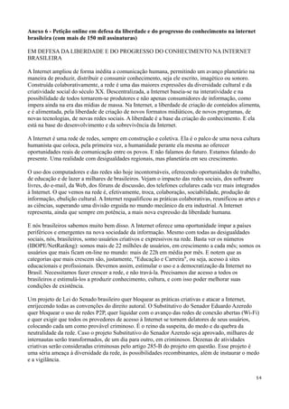 Anexo 6 - Petição online em defesa da liberdade e do progresso do conhecimento na internet
brasileira (com mais de 150 mil assinaturas)

EM DEFESA DA LIBERDADE E DO PROGRESSO DO CONHECIMENTO NA INTERNET
BRASILEIRA

A Internet ampliou de forma inédita a comunicação humana, permitindo um avanço planetário na
maneira de produzir, distribuir e consumir conhecimento, seja ele escrito, imagético ou sonoro.
Construída colaborativamente, a rede é uma das maiores expressões da diversidade cultural e da
criatividade social do século XX. Descentralizada, a Internet baseia-se na interatividade e na
possibilidade de todos tornarem-se produtores e não apenas consumidores de informação, como
impera ainda na era das mídias de massa. Na Internet, a liberdade de criação de conteúdos alimenta,
e é alimentada, pela liberdade de criação de novos formatos midiáticos, de novos programas, de
novas tecnologias, de novas redes sociais. A liberdade é a base da criação do conhecimento. E ela
está na base do desenvolvimento e da sobrevivência da Internet.

A Internet é uma rede de redes, sempre em construção e coletiva. Ela é o palco de uma nova cultura
humanista que coloca, pela primeira vez, a humanidade perante ela mesma ao oferecer
oportunidades reais de comunicação entre os povos. E não falamos do futuro. Estamos falando do
presente. Uma realidade com desigualdades regionais, mas planetária em seu crescimento.

O uso dos computadores e das redes são hoje incontornáveis, oferecendo oportunidades de trabalho,
de educação e de lazer a milhares de brasileiros. Vejam o impacto das redes sociais, dos software
livres, do e-mail, da Web, dos fóruns de discussão, dos telefones celulares cada vez mais integrados
à Internet. O que vemos na rede é, efetivamente, troca, colaboração, sociabilidade, produção de
informação, ebulição cultural. A Internet requalificou as práticas colaborativas, reunificou as artes e
as ciências, superando uma divisão erguida no mundo mecânico da era industrial. A Internet
representa, ainda que sempre em potência, a mais nova expressão da liberdade humana.

E nós brasileiros sabemos muito bem disso. A Internet oferece uma oportunidade ímpar a países
periféricos e emergentes na nova sociedade da informação. Mesmo com todas as desigualdades
sociais, nós, brasileiros, somo usuários criativos e expressivos na rede. Basta ver os números
(IBOPE/NetRatikng): somos mais de 22 milhões de usuários, em crescimento a cada mês; somos os
usuários que mais ficam on-line no mundo: mais de 22h em média por mês. E notem que as
categorias que mais crescem são, justamente, "Educação e Carreira", ou seja, acesso à sites
educacionais e profissionais. Devemos assim, estimular o uso e a democratização da Internet no
Brasil. Necessitamos fazer crescer a rede, e não travá-la. Precisamos dar acesso a todos os
brasileiros e estimulá-los a produzir conhecimento, cultura, e com isso poder melhorar suas
condições de existência.

Um projeto de Lei do Senado brasileiro quer bloquear as práticas criativas e atacar a Internet,
enrijecendo todas as convenções do direito autoral. O Substitutivo do Senador Eduardo Azeredo
quer bloquear o uso de redes P2P, quer liquidar com o avanço das redes de conexão abertas (Wi-Fi)
e quer exigir que todos os provedores de acesso à Internet se tornem delatores de seus usuários,
colocando cada um como provável criminoso. É o reino da suspeita, do medo e da quebra da
neutralidade da rede. Caso o projeto Substitutivo do Senador Azeredo seja aprovado, milhares de
internautas serão transformados, de um dia para outro, em criminosos. Dezenas de atividades
criativas serão consideradas criminosas pelo artigo 285-B do projeto em questão. Esse projeto é
uma séria ameaça à diversidade da rede, às possibilidades recombinantes, além de instaurar o medo
e a vigilância.


                                                                                                    54
 