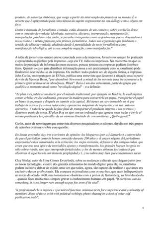 produto, de natureza simbólica, que surge a partir da intervenção do jornalista no mundo. É o
recorte que é apresentado pela consciência do sujeito cognoscente no seu diálogo com o objeto em
foco.
Livros e manuais de jornalismo, contudo, estão distantes de um consenso sobre a relação desse
com o conceito de verdade. Ideologia, narrativa, discurso, interpretação, representação,
manipulação, produto - são, todas, expressões interpostas entre os fenômenos que se desenrolam à
nossa volta e o relato proposto pela prática jornalística. Todas são expressões que modulam o
sentido da idéia de verdade, aludindo desde à parcialidade do texto jornalístico, como
manifestação ideológica, até a sua completa negação, como manipulação."

A idéia de jornalismo sempre esteve conectada com a de imprensa. Jornalismo sempre foi praticado
e apresentado ao público pela imprensa - seja ela TV, rádio ou impressos. No momento em que os
meios de produção da informação eram escassos, poucas pessoas ou empresas podiam distribuir
fatos. Quando o custo para distribuir informação passa a ser praticamente zero, o jornalismo pode
finalmente desvincular-se da imprensa. Ou melhor: todos podem ser, de alguma forma, a imprensa.
John Carlin, em reportagem do El País, publica uma entrevista que descreve a situação atual a partir
do viés de Spencer Reiss, "que abandonó Newsweek a mitad de los noventa para incorporarse a la
primera gran revista de la ciberépoca, Wired". Reiss é um dos entusiastas, parte do grupo que
qualifica o momento atual como "revolução digital" – e a defende:

"El plan A es publicar un diario por el método tradicional, por ejemplo en Madrid, lo cual implica
cortar árboles en Escandinavia, procesar la madera para convertirla en papel, transportar el papel
en barco a un puerto y después en camión a la capital. Ahí tienes un caro inmueble en el que
trabaja tu extensa y costosa redacción y operan tus máquinas de impresión, con sus costosos
operarios. Y todavía te queda la fase final de transportar el producto impreso a los extensos y
dispersos punto de venta. El plan B es un tipo con un ordenador que aprieta unas teclas y envía el
mismo producto a las pantallas de un número ilimitado de consumidores. ¿Quién gana?".

Carlin, autor da reportagem que entrevista diversos pesquisadores e editores, dividiu em três grupos
de opiniões os ânimos sobre essa questão:

En líneas generales hay tres corrientes de opinión: los blogueros (por así llamarlos), convencidos
de que el periódico como lo hemos conocido durante 200 años y el ancien régime del periodismo
empresarial están condenados a la extinción; los viejos rockeros, defensores del antiguo orden, que
creen que tras una época de inevitables ajustes y transformación, los grandes buques insignia no
sólo sobrevivirán, sino que emergerán fortalecidos; y los de mentes abiertas (o confusas) que
observan el espectáculo con honesta perplejidad y (...) no saben muy bien qué conclusiones sacar.

Clay Shirky, autor de Here Comes Everybody, sobre as mudanças culturais que chegam junto com
as novas tecnologias, é outro dos grandes entusiastas do mundo digital: para ele, os jornalistas
podem inclusive deixar de existir, uma vez que todos, agora, são capazes de realizar o que antes era
exclusivo destes profissionais. Ele compara os jornalistas com os escribas, que eram indispensáveis
no início do século 1400, mas tornaram-se obsoletos com a prensa de Gutemberg, ao final do século
– quando ficou muito mais simples gravar o conhecimento humano em papel. "If everyone can do
something, it is no longer rare enough to pay for, even if its vital".

"a professional class implies a specialized function, minimun tests for competence and a minority of
members. None of those exist with political weblogs, photo-sharing or a host of other self-
publication tools".


                                                                                                   6
 