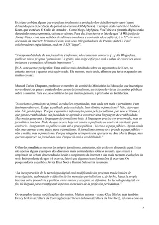 Existem também alguns que repudiam totalmente a produção dos cidadãos-repórteres (termo
difundido pela experiência do jornal sul-coreano OhMyNews). Exemplo desta vertente é Andrew
Keen, que escreveu O Culto do Amador - Como blogs, MySpace, YouTube e a pirataria digital estão
destruindo nossa economia, cultura e valores. Para ele, é um terror o fato de que “A Wikipedia de
Jimmy Wales, com seus milhões de editores amadores e conteúdo não confiável, é o 17º site mais
acessado da internet; Britannica.com, com seus 100 ganhadores do Prêmio Nobel e 4 mil
colaboradores especialistas, está em 5.128º lugar”.


“A responsabilidade de um jornalista é informar, não conversar conosco. […] Na Blogosfera,
publicar nosso próprio “jornalismo” é grátis, não exige esforço e está a salvo de restrições éticas
irritantes e conselhos editoriais importunos”.
[N.A. acrescentar parágrafos: Uma análise mais detalhada sobre os argumentos de Keen, no
entanto, mostra o quanto está equivocado. Ele mesmo, mais tarde, afirmou que teria exagerado em
muitas coisas]


Manuel Carlos Chaparro, professor e membro do comitê do Ministério da Educação que investigou
novas diretrizes para o currículo dos cursos de jornalismo, participou de várias discussões públicas
sobre o assunto. Para ele, ao contrário do que muitos pensam, a profissão sai fortalecida.


"Associamos jornalismo a jornal, a redações organizadas, mas cada vez mais o jornalismo é um
fenômeno abstrato. É algo espalhado pela sociedade. Isso elimina o jornalismo? Não, claro que
não. Ele ganha força. Porque é quando a informação passa pelo jornalismo, por seus critérios, é
que ganha credibilidade. Na faculdade se aprende a construir uma linguagem da credibilidade.
Mas muita gente usa a linguagem do jornalismo hoje. A linguagem precisa ser preservada, mas os
jornalistas também. Nada do que ocorre hoje vai contra a profissão ou contra a atividade, pelo
contrário. Antigamente os políticos iam até a praça pública – lá era o espaço público. Agora ainda
vão, mas apenas como palco para o jornalismo. O jornalismo tornou-se o grande espaço público –
não a mídia, mas o jornalismo. Porque ninguém se importa em aparecer na Ana Maria Braga, mas
querem aparecer no jornal das oito. Porque lá está a credibilidade."


O fim do jornalista e mesmo do próprio jornalismo, entretanto, não estão em discussão aqui. Estes
são apenas alguns exemplos dos discursos mais contundentes sobre o assunto, que situam a
amplitude do debate desencadeado desde o surgimento da internet e das mais recentes evoluções da
web. Independente do que irá ocorrer, fato é que algumas transformações já ocorrem. Os
pesquisadores espanhóis Javier Díaz Noci e Ramón Salaverría resumem:


“La incorporación de la tecnologia digital está modificando los procesos tradicionales de
investigación, elaboración y difusión de los mensajes periodísticos y, de hecho, hasta la propia
barrera entre periodista y publico, entre emisor y receptor, se difumina. La tecnología digital, en
fin, há llegado para transfigurar aspectos esenciales de la profesión periodística.”


Os exemplos dessas modificações são muitos. Muitos autores – como Clay Shirky, mas também
Henry Jenkins (Cultura da Convergência) e Steven Johnson (Cultura da Interface), relatam como as

                                                                                                      7
 