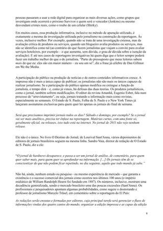 pessoas passaram a usar a rede digital para organizar as mais diversas ações, como grupos que
investigam onde ocorrerá o próximo Survivor e quem será o vencedor (Jenkins) ou mesmo
desvendam crimes reais, como o roubo de um celular (Shirky).

Em muitos casos, essa produção informativa, inclusive no método de apuração utilizado, é
exatamente a mesma da investigação utilizada pelo jornalismo na construção da reportagem. Às
vezes, inclusive melhor. Por exemplo, quando não se trata de uma investigação extensa, mas da
avaliação crítica de produtos ou serviços, quando um blogueiro avalia produtos ou serviços, mas
não se identifica como tal (ao contrário do que fazem jornalistas que viajam a convite para avaliar
serviços hoteleiros, por exemplo – o que aumenta, sem dúvida, o grau de dúvida sobre a isenção da
avaliação). E até nos casos de reportagens investigativas há quem diga que o leitor sempre poderá
fazer um trabalho melhor do que o do jornalista. “Parto do pressuposto que meus leitores sabem
mais do que eu: eles são em maior número – eu sou um só”, diz a frase já célebre de Dan Gillmor
em We the Media.


A participação do público na produção de notícias e de outros conteúdos informativos cresce. A
imprensa não é mais a única capaz de publicar; os jornalistas não são mais os únicos capazes de
realizar jornalismo. Se a participação do público apenas modifica ou extingue a função do
jornalista, o tempo dirá – e, como já vimos, há defesas das duas teorias. Os produtos jornalísticos,
como o jornal, também sofrem modificações. O editor da revista Amanhã, Eugenio Esber, fala num
processo de “arrevistamento”, ou seja, jornais tratando a informação mais como revistas,
especialmente as semanais. O Estado de S. Paulo, Folha de S. Paulo e o New York Times já
lançaram assinaturas exclusivas para quem quer ler apenas os jornais do final de semana.


Será que precisamos imprimir jornais todos os dias? Sábado e domingo, por exemplo? Se o jornal
vai ser mais analítico, precisa ter ênfase na reportagem. Matérias curtas, com uma fonte só,
geralmente oficial, ou releases, isso tudo está na internet. No jornal de 2011 não vejo nenhum
release.


Ele não é o único. No livro O Destino do Jornal, de Lourival Sant'Anna, vários depoimentos de
editores de jornais brasileiros seguem na mesma linha. Sandro Vaia, diretor de redação de O Estado
de S. Paulo, diz a ele:


“O jornal de hardnews desaparece, e passa a ser um jornal de análise, de comentário, para quem
quer saber mais, para quem quer se aprofundar na informação. […] Os jornais têm de se
conscientizar de que não podem ficar repetindo, no dia seguinte, aquilo que todo mundo já sabe.”


Não há, ainda, nenhum estudo ou pesquisa - ou mesmo experiência de mercado - que garanta a
existência e o sucesso comercial dos jornais como ocorreu nos últimos 100 anos (o império
midiático de William Randolph Hearst foi fundado em 1887). Os números, inclusive, mostram uma
decadência generalizada, sendo o mercado brasileiro uma das poucas excessões (Sant'Anna). Os
profissionais e pesquisadores apontam algumas probabilidades, como sugere o doutorando e
professor de jornalismo Marcelo Träsel, em comentário sobre a reportagem do El País:

As redações serão enxutas e formadas por editores, cuja principal tarefa será gerenciar o fluxo de
informações vindas dos quatro cantos do mundo, organizar a edição impressa e as capas da edição

                                                                                                      8
 