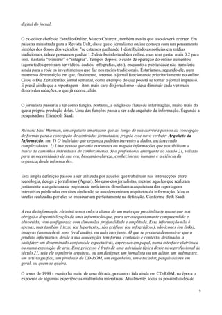 digital do jornal.


O ex-editor chefe do Estadão Online, Marco Chiaretti, também avalia que isso deverá ocorrer. Em
palestra ministrada para a Revista Cult, disse que o jornalismo online começa com um pensamento
simples dos donos dos veículos: "se estamos ganhando 1 distribuindo as notícias em mídias
tradicionais, talvez possamos ganhar 1.2 distribuindo também online, mas sem gastar mais 0.2 para
isso. Bastaria “otimizar” e “integrar”. Tempos depois, o custo de operação do online aumentou
(agora todos precisam ter vídeos, áudios, infografias, etc.), enquanto a publicidade não transferiu
ainda para a rede os investimentos que faz nos meios tradicionais. Estaríamos, segundo ele, num
momento de transição em que, finalmente, teremos o jornal funcionando prioritariamente no online.
Citou o Die Zeit alemão, jornal semanal, como exemplo do que poderá se tornar o jornal impresso.
E prevê ainda que a reportagem - item mais caro do jornalismo - deve diminuir cada vez mais
dentro das redações, o que já ocorre, aliás.


O jornalista passaria a ter como função, portanto, a edição do fluxo de informações, muito mais do
que a própria produção delas. Uma das funções passa a ser a de arquiteto da informação. Segundo a
pesquisadora Elizabeth Saad:


Richard Saul Wurman, um arquiteto americano que ao longo de sua carreira passou da concepção
de formas para a concepção de conteúdos formatados, propõe esse novo verbete: Arquiteto da
Informação. sm. 1) O indivíduo que organiza padrões inerentes a dados, esclarecendo
complexidades. 2) Uma pessoa que cria estruturas ou mapeia informações que possibilitam a
busca de caminhos individuais de conhecimento. 3) o profissional emergente do século 21, voltado
para as necessidades de sua era, buscando clareza, conhecimento humano e a ciência da
organização de informações.


Esta ampla definição passou a ser utilizada por aqueles que trabalham nas intersecções entre
tecnologia, design e jornalismo (Agner). No caso dos jornalistas, mesmo aqueles que realizam
justamente a arquitetura de páginas de notícias ou desenham a arquitetura das reportagens
interativas publicadas em sites ainda não se autodenominam arquitetos da informação. Mas as
tarefas realizadas por eles se encaixariam perfeitamente na definição. Conforme Beth Saad:


A era da informação eletrônica nos coloca diante de um meio que possibilita (e quase que nos
obriga) a disponibilização de uma informação que, para ser adequadamente compreendida e
absorvida, vem configurada com dimensão, profundidade e amplitude. Essa informação não é
apenas, mas também é texto (ou hipertexto), são gráficos (ou infográficos), são ícones (ou links),
imagens (animações), sons (real audio), ou tudo isso junto. O que se procura demonstrar que o
produto informativo, desde a sua concepção, tem forma, conteúdo e contexto, destinados a
satisfazer um determinado conjuntode expectativas, expressas em papel, numa interface eletrônica
ou numa exposição de arte. Esse processo é fruto de uma atividade típica desse novoprofissional do
século 21, seja ele o próprio arquiteto, ou um designer, um jornalista ou um editor, um webmaster,
um artista gráfico, um produtor de CD-ROM, um engenheiro, um educador, pesquisadores em
geral, ou quem se queira.

O texto, de 1999 - escrito há mais de uma década, portanto - fala ainda em CD-ROM, na época o
expoente de algumas experiências multimídia interativas. Atualmente, todas as possibilidades do

                                                                                                   9
 