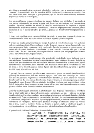 a ter. Ou seja, a restrição do acesso (ou da oferta) não é mais chave para se aumentar o valor de um
“produto”. De comunidades sem fins lucrativos à IBM, o software livre demonstrou que não existe
uma única chave para a inovação. E, principalmente, que ela não está necessariamente baseada na
propriedade exclusiva, no monopólio.

Isso não significa que os desenvolvedores não ganhem dinheiro com o trabalho. O que mudou é
pelo que se está pagando: em vez de se pagar pela licença de uso, pagamos pela contratação de
serviços. Aposta-se também no modelo de doações, financiamentos de empresas e projetos
encomendados de desenvolvimento e customização. O mercado de programadores cresceu e ganhou
autonomia. E são co-autores das obras que criam. A ética do uso do software livre implica mantê-lo
livre.

A busca pelo equilíbrio entre a sustentabilidade da criação, a inovação e o acesso à cultura e ao
conhecimento vem sendo o eixo dos muitos modelos de negócios que vêm surgindo.

A criação de moedas complementares no campo da cultura é outra tendência que vem ganhando
cada vez mais importância. Elas reconhecem o valor da cultura e dos serviços a ela associados mas
insere-se em outra lógica econômica – a da colaboração. Permite, no entanto, o monitoramento e a
mensuração de quanto movimenta determinados circuitos culturais. Dentre os principais exemplos
estão o Cubo Card e o Goma Card., criados por coletivos culturais com atuação principal no Mato
Grosso e em Minas Gerais, respectivamente.

Os sistemas de moedas complementares têm contribuído possibilitado trocas inclsuive com o
mercado forma. É notório que um desafio central colocado para a economia da cultura digital é sua
relação com a economia tradicional. Os custos de transação ainda são altos, o microcrédito, apesar
da tendência de crescimento, ainda é restrito, a lei de direitos autorais (n° 9.610/98) não não leva
em conta as novas possibilidades do mundo digital, além do ainda existente gap entre os que têm
acesso à banda larga e os que não têm.

O que está claro, no entanto, é que não se pode – nem deve – ignorar a economia da cultura digital
que surge na informalidade, nos mais diversos espaços. Cenas como a do tecnobrega, do Circuito
Fora do Eixo, de sites e programas de compartilhamento de vídeos, de livros, de música, o circuito
do software livre, das cooperativas de software e desenvolvimento, da troca de arquivos por celular,
da criação de jogos desenvolvidos ou adaptados à realidade brasileira, toda a economia da cultura
digital, muito além do e-commerce ou das vendas oficiais, está movimentando muitos recursos,
gerando trabalho, renda, desenvolvimento e entretenimento.

Combater a cultura digital, criminalizá-la e tratá-la como caso de polícia certamente não contribuirá
para a criatividade, para o desenvolvimento, para o crescimento do país – além de ser esfoço
hercúleo e inócuo. É preciso reconhecer a criatividade, a inovação, a inteligência da cultura digital e
seu valor social. É preciso compreender que mercados (no plural) são esses e como se estabelecem.
A centralidade e importância da cultura digital hoje possivelmente já desautorizam nomeá-la como
“alternativa” ou “marginal”. Reconhecer o potencial do campo e estimular a criação de politicas
para a área, buscar as melhores formas de fomento à cultura digital e identificar gargalos e
oportunidades é que vai possibilitar o crescimento e a difusão ampla da cultura brasileira.

A quarta diretriz do Plano Nacional de cultura estabelece:
                        “4ª:  AMPLIAR A PARTICIPAÇÃO DA CULTURA NO
                        DESENVOLVIMENTO              SOCIOECONÔMICO SUSTENTÁVEL,
                        PROMOVER AS CONDIÇÕES NECESSÁRIAS PARA A
                        CONSOLIDAÇÃO DA ECONOMIA DA CULTURA E INDUZIR
 