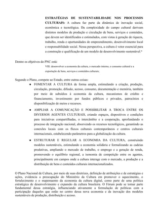 ESTRATÉGIAS DE SUSTENTABILIDADE NOS PROCESSOS
                       CULTURAIS: A cultura faz parte da dinâmica de inovação social,
                       econômica e tecnológica. Da complexidade do campo cultural derivam
                       distintos modelos de produção e circulação de bens, serviços e conteúdos,
                       que devem ser identificados e estimulados, com vistas à geração de riqueza,
                       trabalho, renda e oportunidades de empreendimento, desenvolvimento local
                       e responsabilidade social. Nessa perspectiva, a cultura é vetor essencial para
                       a construção e qualificação de um modelo de desenvolvimento sustentável.”


Dentre os objetivos do PNC está:
                       VIII. desenvolver a economia da cultura, o mercado interno, o consumo cultural e a
                       exportação de bens, serviços e conteúdos culturais;


Segundo o Plano, compete ao Estado, entre outras coisas:
           FOMENTAR A CULTURA de forma ampla, estimulando a criação, produção,

             circulação, promoção, difusão, acesso, consumo, documentação e memória, também
             por meio de subsídios à economia da cultura, mecanismos de crédito e
             financiamento, investimento por fundos públicos e privados, patrocínios e
             disponibilização de meios e recursos.

              AMPLIAR A COMUNICAÇÃO E POSSIBILITAR A TROCA ENTRE OS
               DIVERSOS AGENTES CULTURAIS, criando espaços, dispositivos e condições
               para iniciativas compartilhadas, o intercâmbio e a cooperação, aprofundando o
               processo de integração nacional, absorvendo os recursos tecnológicos, garantindo as
               conexões locais com os fluxos culturais contemporâneos e centros culturais
               internacionais, estabelecendo parâmetros para a globalização da cultura.

              ESTRUTURAR E REGULAR A ECONOMIA DA CULTURA, construindo
               modelos sustentáveis, estimulando a economia solidária e formalizando as cadeias
               produtivas, ampliando o mercado de trabalho, o emprego e a geração de renda,
               promovendo o equilíbrio regional, a isonomia de competição entre os agentes,
               principalmente em campos onde a cultura interage com o mercado, a produção e a
               distribuição de bens e conteúdos culturais internacionalizados.

O Plano Nacional de Cultura, por meio de suas diretrizes, definição de atribuições e de estratégias e
ações, evidencia a preocupação do Ministério da Cultura em promover o aquecimento, o
fortalecimento e o mapemaento da economia da cultura digital, como parte de uma política
estratégica de desenvolvimento e expansão da cultura brasileira. O Fórum pode se tornar parte
fundamental dessa estratégia, influenciando ativamente a formulação de políticas com a
participação daqueles que estão no centro dessa nova economia e da inovação dos modelos
sustentáveis de produção, distribuição e acesso.
 
