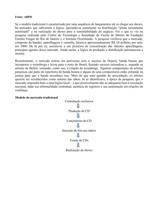 Fonte: ABPD

Se o modelo tradicional é caracterizado por uma sequência de lançamentos até se chegar aos shows,
há mercados que subvertem a lógica, apoiando-se justamente na distribuição “pirata tacitamente
autorizada” e na realização de shows para a sustentabilidade do negócio. Foi o que se viu na
pesquisa realizada pelo Centro de Tecnologia e Sociedade da Escola de Direito da Fundação
Getulio Vargas do Rio de Janeiro e o Instituto Overmundo. A pesquisa verificou que o mercado,
composto de bandas, aparelhagens e camelôs, faturava aproximadamente R$ 10 milhões por mês,
em 2006. De lá pra cá, assistiu-se a um processo de concentração das maiores aparelhagens,
principais agentes desse mercado. Ainda assim, a lógica de produção e distribuição permanecem a
mesma.

Recentemente, o mercado entrou em polvorosa com o sucesso da Dejavú, banda baiana que
incorporou o tecnobrega e levou para o resto do Brasil, fazendo sucesso estrondoso e, segundo os
artistas de Belém, tomando, como sua, a criação do tecnobrega. Algumas composições de artistas
paraenses são parte do repertório da banda baiana e alguns de seus compositores estão entrando na
justiça para que a banda reconheça isso. Mais do que uma questão de arrecadação, os artistas
querem ser reconhecidos como autores das obras. Já se identificava, à época da pesquisa, que o
mercado respondia bem a uma lógica local – e que possivelmente não se adequaria bem à circulação
nacional, dada sua informalidade contratual, ausência de registros e sua sustentação em relações de
confiança.

Modelo do mercado tradicional
                                      Contratação exclusiva


                                         Produção de CD


                                       Lançamento do CD


                                    Inserção de hits nas rádios


                                          Venda de CDs


                                       Realização de shows
 
