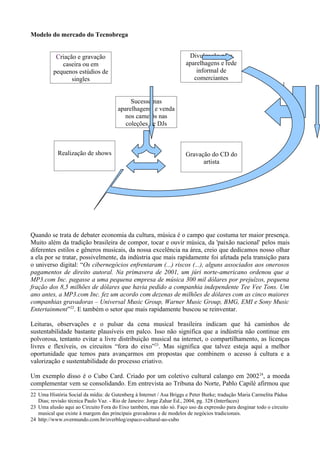 Modelo do mercado do Tecnobrega


           Criação e gravação                                         Divulgação para
             caseira ou em                                           aparelhagens e rede
          pequenos estúdios de                                           informal de
                 singles                                                comerciantes


                                           Sucesso nas
                                      aparelhagens, e venda
                                        nos camelôs nas
                                         coleções de DJs



            Realização de shows                                      Gravação do CD do
                                                                           artista




Quando se trata de debater economia da cultura, música é o campo que costuma ter maior presença.
Muito além da tradição brasileira de compor, tocar e ouvir música, da 'paixão nacional' pelos mais
diferentes estilos e gêneros musicais, da nossa excelência na área, creio que dedicamos nosso olhar
a ela por se tratar, possivelmente, da indústria que mais rapidamente foi afetada pela transição para
o universo digital: “Os cibernegócios enfrentaram (...) riscos (...), alguns associados aos onerosos
pagamentos de direito autoral. Na primavera de 2001, um júri norte-americano ordenou que a
MP3.com Inc. pagasse a uma pequena empresa de música 300 mil dólares por prejuízos, pequena
fração dos 8,5 milhões de dólares que havia pedido a companhia independente Tee Vee Tons. Um
ano antes, a MP3.com Inc. fez um acordo com dezenas de milhões de dólares com as cinco maiores
companhias gravadoras – Universal Music Group, Warner Music Group, BMG, EMI e Sony Music
Entertainment”22. E também o setor que mais rapidamente buscou se reinventar.

Leituras, observações e o pulsar da cena musical brasileira indicam que há caminhos de
sustentabilidade bastante plausíveis em palco. Isso não significa que a indústria não continue em
polvorosa, tentanto evitar a livre distribuição musical na internet, o compartilhamento, as licenças
livres e flexíveis, os circuitos “fora do eixo”23. Mas significa que talvez esteja aqui a melhor
oportunidade que temos para avançarmos em propostas que combinem o acesso à cultura e a
valorização e sustentabilidade do processo criativo.

Um exemplo disso é o Cubo Card. Criado por um coletivo cultural calango em 2002 24, a moeda
complementar vem se consolidando. Em entrevista ao Tribuna do Norte, Pablo Capilé afirmou que
22 Uma História Social da mídia: de Gutenberg à Internet / Asa Briggs e Peter Burke; tradução Maria Carmelita Pádua
   Dias; revisão técnica Paulo Vaz. - Rio de Janeiro: Jorge Zahar Ed., 2004, pg. 328 (Interfaces)
23 Uma alusão aqui ao Circuito Fora do Eixo também, mas não só. Faço uso da expressão para desginar todo o circuito
   musical que existe à margem das principais gravadoras e de modelos de negócios tradicionais.
24 http://www.overmundo.com.br/overblog/espaco-cultural-ao-cubo
 