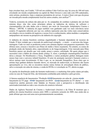 hoje circulam hoje, em Cuiabá, “120 mil em créditos Cubo Card (ou seja, há cerca de 180 mil reais
circulando em moeda complementar na capital do Mato Grosso) e uma rede com 450 cadastrados,
entre artistas, produtores, lojas e empresas prestadoras de serviço. A meta é fazer com que ela possa
ser trocada pela moeda complementar local de outros estados, sem unificar”25.

Todavia, economia da cultura não pára por aí. As campanhas de combate à pirataria são um bom
sintoma disso: elas têm como principais pilares as indústrias da música, de software e
cinematográfica (de mão dadas com a música, por meio da Associação Antipirataria Cinema e
Música - APCM). A indústria de jogos também vem ganhando cada vez mais relevância nesse
cenário. O segmento editorial, por sua vez, embora represente uma das visões mais conservadoras
em relação a novos modelos de negócios e acesso livre a conhecimento, adota medidas e campanhas
antipopulares até mesmo na perspectiva da indústria do copyright.

A indústria do cinema brasileiro continua engatinhando e bastante dependente de recursos do
Estado. É bem verdade que o mercado do audiovisual extrapola – e muito – o universo dos longa-
metragens. Cada vez mais se produzem curtas com câmaras digitais com pequenos orçamentos. Nos
últimos anos, cresceu o incentivo aos filmes de médio e baixo orçamento. No entanto, os custos de
produção ainda são bastante altos, especialmente os de longa-metragem. Criar mercado para filme
brasileiro parece um desafio que vem sendo, pouco a pouco, enfrentado. Há quem alegue que é
necessário criar o hábito de cinema desde criança. E, nisso, a produção cinematográfica brasileira
deixa a desejar. Os blockbusters e Xuxa, Trapalhões e outras produções globais dialogam muito
menos hoje com o universo infantil brasileiro. O setor de animação nacional é bastante criativo e
talvez mereça mais investimento. O fato é que, se, no mercado fonográfico, ficou claro que os
artistas hoje ganham dinheiro fazendo shows, no mercado do audiovisual, os diretores não fazem
apresentações ao vivo, não se encontrou muitas outras formas de arrecadação direta do público,
salvo a execução em salas de cinema, a venda de DVDs e a veiculação na TV, aberta ou paga.

As janelas de distribuição ainda são bastante tradicionais e o marketing feito pelas cópias privadas,
como no caso de Tropa de Elite, são fortemente combatidas pela indústria e pelo governo.

A famosa sequência de lançamentos “Produção           lançamento em salas de cinema
lançamento na TV paga            lançamento em DVD              lançamento na TV aberta” – e suas
respectivas janelas parecem estar fadadas ao fracasso com a perspectiva a distribuição não
autorizada/controlada na rede e nos circuitos de comércio informal.

Dados da Agência Nacional de Cinema e Audiovisual (Ancine) e da Filme B mostram que o
público do cinema brasileiro cresceu entre 2008 e o primeiro semestre de 2009, mas ainda não se
pode afirmar que essa será uma curva permanentemente ascendente.




25 http://tribunadonorte.com.br/noticias/110559.html
 