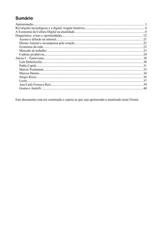 Sumário
Apresentação........................................................................................................................................ 3
Revoluções tecnológicas e a digital: resgate histórico......................................................................... 4
A Economia da Cultura Digital na atualidade...................................................................................... 8
Diagnóstico: crises e oportunidades................................................................................................... 12
  Acesso e difusão na internet.......................................................................................................... 21
  Direito Autoral e recompensa pela criação....................................................................................22
  Economia da rede...........................................................................................................................22
  Mercado de trabalho...................................................................................................................... 23
  Cadeias produtivas......................................................................................................................... 24
Anexo I – Entrevistas......................................................................................................................... 30
  Lala Deheinzelin............................................................................................................................ 30
  Pablo Capilé................................................................................................................................... 31
  Marcio Pochmann.......................................................................................................................... 33
  Marcos Dantas............................................................................................................................... 34
  Sérgio Rizzo...................................................................................................................................36
  Leoni.............................................................................................................................................. 37
  Ana Carla Fonseca Reis................................................................................................................. 39
  Gustavo Anitelli ............................................................................................................................ 40


Este documento está em construção e espera-se que seja aprimorado e atualizado neste Fórum.
 
