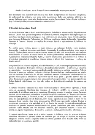 criando clientela para novos desenvolvimentos associados ao programa aberto.”

Este documento será atualizado com novos e mais dados e experiências das indústrias fonográfica,
do audiovisual, de software, bem como serão incorporados dados das indústrias editorial e de
games. Colabore com a construção do diagnóstico no eixo Economia da Cultura Digital no Fórum:
http://culturadigital.br/groups/curadora-de-economia-digital


O Combate à pirataria no Brasil

No início dos anos 2000 o Brasil sofreu forte pressão da indústria internacional e do governo dos
Estados Unidos para aplicar uma política de combate à pirataria, sob pena de perder privilégios de
exportação de alguns setores estratégicos para empresas norte-americanas. Dessa pressão decorreu
uma Comissão de Inquérito Parlamentar, em 2004, que resultou na criação do Conselho Nacional de
Combate à Pirataria, formado por órgãos do governo federal e representantes da indústria do
copyright.

No âmbito dessa política, passou a tratar infrações de naturezas distintas como pirataria:
descaminho (evasão de impostos), contrabando (importação de produtos proibidos, como armas e
drogas), falsificação de marcas (como no caso de bolsas, calçados etc), produção não autorizada de
medicamentos e violação de direito autoral. No entanto, para efeito do TRIPS (Trade International
Agreement on Intellectual Property Rights), o acordo internacional que intensificou a proteção à
propriedade intelectual, é considerado pirataria apenas o último item mencionado – violação de
direito autoral.

Um plano com 99 ações foi traçado e, mais recentemente, o CNCP fez um planejamento elencando
menos de três dezenas de projetos prioritários. Baseado em três vertentes – a repressiva, a educativa
e a econômica – o governo vem empreendendo grandes esforços, na vertente repressiva. Pode se
dizer que já alcançou, inclusive, os limites objetivos da capacidade do estado em atuar, de acordo
com sua estrutura, na aplicação das leis para combater a pirataria. Ainda assim, a indústria cobra do
governo mais ações de apreensão e enforcement de um modo geral. O governo depende hoje do
apoio do setor privado, por exemplo, para armazenar os bens apreendidos, visto que os depósitos da
Polícia Federal estão lotados e os bens não podem ser destruídos até conclusão do processo na
Justiça.

A vertente educativa é tida como a de maior confluência entre os setores público e privado. O Road
show da Associação Brasileira das Empresas de Software (ABES), por exemplo, serve à
capacitação de servidores para serem capazes de diferenciar produtos originais e piratas. Parcerias
entre os governos estaduais, municipais, os ministérios públicos estaduais, a Câmara Americana de
Comércio (AMCHAM), a Microsoft, a MERCK e outras, investem na formação de alunos de 7 a 14
anos, das redes pública e privada de ensino, sobre o que é a pirataria e quais seriam os males por ela
causados. Essa vertente é tida como consensual no CNCP, mas vem sendo bastante debatida e
considerada controversa pela sociedade civil, em função da inserção de conteúdo orientado por
interesses de grandes empresas multinacionais nas grades curriculares, por trazer confusão de
conceitos sobre pirataria em seus materiais didáticos, por apresentar números e dados não
confiáveis, e por ir na contramão do incentivo ao acesso à cultura, conhecimento e informação.

A vertente econômica é onde se dá o maior impasse. A indústria cobra do governo reformas
tributárias, enquanto o governo espera da indústria que ela reveja os modelos de negócios
adequados ao novo cenário. Enquanto ambos os setores aguardam ações da outra parte, pouco ou
nada se faz para avançar nessa questão.
 