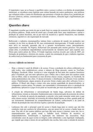 O importante é que, ao se buscar o equilíbrio entre o acesso à cultura e os direitos de propriedade
intelectual, se reconheça como legítima uma cultura baseada em outros parâmetros, sem políticas
que sufoquem redes e canais de distribuição que permitem a fruição de cultura livre, produzida por
diversos coletivos, artistas, comunicadores e desenvolvedores, oferecida legal e legitimamente por
seus criadores.


Questões chave
É importante ressaltar que muito do que se pode fazer no campo da economia da cultura independe
de políticas públicas. Ainda assim há muito que o Estado pode fazer, para impulsionar e apoiar a
produção de cultura brasileira, não só por meio de incentivos e aportes financeiros, mas também
estruturais, legislativos e de organização do mercado.

Bollywood, a indústria cinematográfica indiana (hoje a primeira do mundo em produção), por
exemplo, já era forte na década de 90, mas extremamente desorganizada. O Estado resolveu ser
mais ativo no mercado, passando não só a garantir investimentos como, principalmente,
organizando o mercado. Na Nigéria, Nollywood vem passando pelo mesmo processo. Até pouco
tempo atrás, os produtores dependendiam exclusivamente da “pirataria local” para exportar seus
filmes para outros países da África. O Estado nigeriano resolveu investir, por volta de 2007, em
formação de produtores e diretores de cinema, a partir da constatação de que a indústria nigeriana
do audiovisual era fundamental para a economia do país.


Acesso e difusão na internet

−   Hoje, a internet é canal de difusão e de acesso. Cresce a produção de cultura colaborativa na
    rede (wikis, sites colaborativos), cresce o número de blogs pessoais, canais no YouTube,
    MySpace, Facebook, Orkut. Assiste-se a uma migração de boa parte dos usuários brasileiros
    para o Facebook, que tem mais aplicativos que o Orkut, mas a maior parte dos usuários ainda
    está no Orkut, onde se encontram as mais diversas classes sociais, enquanto, no Facebook, há
    ainda predominância das elites. O desenvolvimento e distribuição de softwares livres também
    cresce. Paralelamente, alguns projetos de governo foram criados para abrir softwares livres e
    públicos. O Brasil não chega a contar com uma enorme quantidade de desenvolvedores, se
    comparado a muitos países. No entanto, sua comunidade é extremamente ativa e a produção de
    plataformas, aplicativos e jogos livres pode ser incentivada, por meio de políticas específicas.

−   A criação de infraestrutura e universalização de banda larga, sub-eixos do debate de
    infraestrutura, tornam-se elementos fundamentais para a democratização da economia da cultura
    digital. A exclusão de parcela da população a conexão veloz pode aumentar ainda mais o gap
    entre classes sociais, inserindo, na economia da cultura digital apenas as elites, quando pode ser
    um instrumento fundamental de compartilhamento de cultura, conhecimento e de canal de
    difusão da produção das mais diversas regiões e parcelas da população.

−   Lanhouses têm sido o principal canal de acesso à banda larga para os setores que não têm
    condições (seja por ausência de infraestrutura, seja por preço) de ter acesso a banda larga em
    casa. Elas não só são centros públicos que hoje dão mais acesso à internet, como são, em si,
    empreendimentos que geram renda e trabalho local. Políticas de incentivo ao
    empreendedorismo, formalização e legalização das lanhouses são necessárias. Hoje
    consideradas casas de jogos (como os bingos), estão submetidas a uma legislação inadequada,
    que impede que esteja a menos de um quilômetro das escolas, bem como a entrada de menores
 