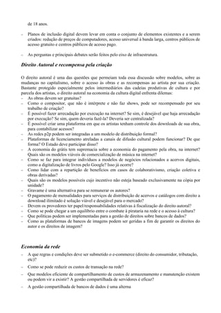 de 18 anos.

−   Planos de inclusão digital devem levar em conta o conjunto de elementos existentes e a serem
    criados: redução de preços de computadores, acesso universal à banda larga, centros públicos de
    acesso gratuito e centros públicos de acesso pago.

−   As perguntas e principais debates serão feitos pelo eixo de infraestrutura.

Direito Autoral e recompensa pela criação

O direito autoral é uma das questões que permeiam toda essa discussão sobre modelos, sobre as
mudanças no capitalismo, sobre o acesso às obras e as recompensas ao artista por sua criação.
Bastante protegido especialmente pelos intermediários das cadeias produtivas de cultura e por
parcela dos artistas, o direito autoral na economia da cultura digital enfrenta dilemas:
− As obras devem ser gratuitas?
− Como o compositor, que não é intérprete e não faz shows, pode ser recompensado por seu
    trabalho de criação?
− É possível fazer arrecadação por execução na internet? Se sim, é desejável que haja arrecadação
    por execução? Se sim, quem deveria fazê-la? Deveria ser centralizada?
− É possível criar uma plataforma em que os artistas tenham controle dos downloads de sua obra,
    para contabilizar acessos?
− As redes p2p podem ser integradas a um modelo de distribuição formal?
− Plataformas de licenciamento atreladas a canais de difusão cultural podem funcionar? De que
    forma? O Estado deve participar disso?
− A economia do grátis tem supremacia sobre a economia do pagamento pela obra, na internet?
    Quais são os modelos viáveis de comercialização de música na internet?
− Como se faz para integrar indivíduos a modelos de negócios relacionados a acervos digitais,
    como a digitalização de livros pelo Google? Isso já ocorre?
− Como lidar com a repartição de benefícios em casos de colaborativismo, criação coletiva e
    obras derivadas?
− Quais são os modelos possíveis cujo incentivo não esteja baseado exclusivamente na cópia por
    unidade?
− Gravame é uma alternativa para se remunerar os autores?
− O pagamento de mensalidades para serviços de distribuição de acervos e catálogos com direito a
    download ilimitado é solução viável e desejável para o mercado?
− Devem os provedores ter papel/responsabilidades relativas à fiscalização do direito autoral?
− Como se pode chegar a um equilíbrio entre o combate à pirataria na rede e o acesso à cultura?
− Que políticas podem ser implementadas para a gestão de direitos sobre bancos de dados?
− Como as plataformas de bancos de imagens podem ser geridas a fim de garantir os direitos do
    autor e os direitos de imagem?



Economia da rede
−   A que regras e condições deve ser submetido o e-commerce (direito do consumidor, tributação,
    etc)?
−   Como se pode reduzir os custos de transação na rede?
−   Que modelos eficiente de compartilhamento de custos de armazenamento e manutenção existem
    ou podem vir a existir? A gestão compartilhada de servidores é eficaz?
−   A gestão compartilhada de bancos de dados é uma alterna
 