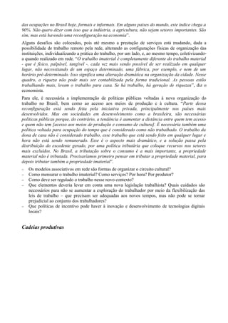 das ocupações no Brasil hoje, formais e informais. Em alguns países do mundo, este índice chega a
90%. Não quero dizer com isso que a indústria, a agricultura, não sejam setores importantes. São
sim, mas está havendo uma reconfiguração na economia”.
Alguns desafios são colocados, pois até mesmo a prestação de serviços está mudando, dada a
possibilidade de trabalho remoto pela rede, alterando as configurações físicas de organização das
instituições, individualizando a prática do trabalho, por um lado, e, ao mesmo tempo, coletivizando-
a quando realizado em rede. “O trabalho imaterial é completamente diferente do trabalho material
- que é físico, palpável, tangível -, cada vez mais sendo possível de ser realizado em qualquer
lugar, não necessitando de um espaço determinado, uma fábrica, por exemplo, e nem de um
horário pré-determinado. Isso significa uma alteração dramática na organização da cidade. Nesse
quadro, a riqueza não pode mais ser contabilizada pela forma tradicional. As pessoas estão
trabalhando mais, levam o trabalho para casa. Se há trabalho, há geração de riquezas”, diz o
economista.
Para ele, é necessária a implementação de políticas públicas voltadas à nova organização do
trabalho no Brasil, bem como ao acesso aos meios de produção e à cultura. “Parte dessa
reconfiguração está sendo feita pela iniciativa privada, principalmente nos países mais
desenvolvidos. Mas em sociedades em desenvolvimento como a brasileira, são necessárias
políticas públicas porque, do contrário, a tendência é aumentar a distância entre quem tem acesso
e quem não tem [acesso aos meios de produção e consumo de cultura]. É necessária também uma
política voltada para ocupação do tempo que é considerado como não trabalhado. O trabalho da
dona de casa não é considerado trabalho, esse trabalho que está sendo feito em qualquer lugar e
hora não está sendo remunerado. Esse é o aspecto mais dramático, e a solução passa pela
distribuição do excedente gerado, por uma política tributária que coloque recursos nos setores
mais excluídos. No Brasil, a tributação sobre o consumo é a mais importante, a propriedade
material não é tributada. Precisaríamos primeiro pensar em tributar a propriedade material, para
depois tributar também a propriedade imaterial”.
−   Os modelos associativos em rede são formas de organizar o circuito cultural?
−   Como mensurar o trabalho imaterial? Como serviços? Por hora? Por produtor?
−   Como deve ser regulado o trabalho nesse novo contexto?
−   Que elementos deveria levar em conta uma nova legislação trabalhista? Quais cuidados são
    necessários para não se aumentar a exploração do trabalhador por meio da flexibilização das
    leis de trabalho – que precisam ser adequadas aos novos tempos, mas não pode se tornar
    prejudicial ao conjunto dos trabalhadores?
−   Que políticas de incentivo pode haver à inovação e desenvolvimento de tecnologias digitais
    locais?


Cadeias produtivas
 