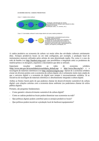 A cadeia produtiva na economia da cultura vai muito além das atividades culturais estritamente
ditas. Arranjos produtivos locais ou em rede configuram, por exemplo, a produção local de
instrumentos musicais utilizados pelos artistas de uma determinada região. Ou, como é o caso da
rede de bambu (ver http://bamboo.ning.com), que possibilitou a integração entre os produtores da
matéria-prima e os designers, arquitetos e decoradores que dele se utilizam.
Importante         ressaltar    também          as      redes      de       economia         solidária
(http://www.mte.gov.br/ecosolidaria/ecosolidaria_default.asp e http://www.fbes.org.br/) e a
reciclagem de materiais eletrônicos (ver http://metareciclagem.org). Apesar de a economia solidária
cruzar em diversos pontos com a economia da cultura digital, ela é certamente muito mais ampla do
que o universo digital e a economia do digital nem sempre é necessariamente solidária. Já as
iniciativas de reciclagem de materiais eletrônicos é absolutamente integrada à cultura digital.
Ambas as frentes fazem parte do que podemos chamar de desenvolvimento sustentável da cultura
digital, com relações estreitas com a economia desse ambiente (ou poderíamos chamar de esfera
pública digital).
Portanto, são perguntas fundamentais:
−   Como garantir o desenvolvimento sustentável da cultura digital?
−   Como as cadeias produtivas locais podem dinamizar suas economias na rede?
−   Que políticas digitais podem contribuir para os arranjos produtivos locais?
−   Que políticas podem incentivar a produção local de hardware/equipamentos?
 