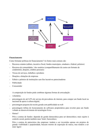Financiamento
Como formatar políticas de financiamento? As fontes mais comuns são:
−   Recursos estatais (editais, incentivo fiscal, fundos municipais, estaduais e federal, prêmios)
−   Recursos de comunidades / dos usuários (compartilhamento de custos em formato de
    condomínio, doações, créditos pessoais)
−   Trocas de serviços, trabalhos e produtos
−   Doações e dotações de empresas
−   Editais e prêmios de instituições sem fins lucrativos patrocinadoras
−   Publicidade
−   Consumidor


    A composição de fundos pode combinar algumas formas de arrecadação:
−   voluntária;
−   porcentagem de até 0,5% do serviço de provedores de internet, para compor um fundo local ou
    nacional de apoio à cultura digital,.
−   porcentagem pequena da receita gerada com publicidade na web
−   porcentagem ínfima do licenciamento de softwares proprietários para reverter para um fundo
    voltado ao desenvolvimento de tecnologias livres
−   Outras?
    Prós e contras de fundos: depende de gestão democrática para ser democrático; mais sujeito à
    controle social, porém também mais 'lento', burocrático;
    Prós e contras de patrocínios das empresas: tendem a ser investidos apenas em projetos de
    grande visibilidade e popularidade, buscam retorno de exposição de marca, mas tendem a ser
    mais 'ágeis'.
 