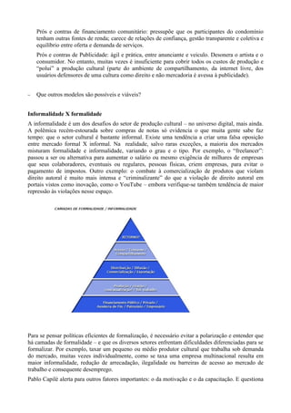 Prós e contras de financiamento comunitário: pressupõe que os participantes do condomínio
    tenham outras fontes de renda; carece de relações de confiança, gestão transparente e coletiva e
    equilíbrio entre oferta e demanda de serviços.
    Prós e contras de Publicidade: ágil e prática, entre anunciante e veiculo. Desonera o artista e o
    consumidor. No entanto, muitas vezes é insuficiente para cobrir todos os custos de produção e
    “polui” a produção cultural (parte do ambiente de compartilhamento, da internet livre, dos
    usuários defensores de uma cultura como direito e não mercadoria é avessa à publicidade).


−   Que outros modelos são possíveis e viáveis?


Informalidade X formalidade
A informalidade é um dos desafios do setor de produção cultural – no universo digital, mais ainda.
A polêmica recém-estourada sobre compras de notas só evidencia o que muita gente sabe faz
tempo: que o setor cultural é bastante informal. Existe uma tendência a criar uma falsa oposição
entre mercado formal X informal. Na realidade, salvo raras exceções, a maioria dos mercados
misturam formalidade e informalidade, variando o grau e o tipo. Por exemplo, o “freelancer”:
passou a ser ou alternativa para aumentar o salário ou mesmo exigência de milhares de empresas
que seus colaboradores, eventuais ou regulares, pessoas físicas, criem empresas, para evitar o
pagamento de impostos. Outro exemplo: o combate à comercialização de produtos que violam
direito autoral é muito mais intensa e “criminalizante” do que a violação de direito autoral em
portais vistos como inovação, como o YouTube – embora verifique-se também tendência de maior
repressão às violações nesse espaço.




Para se pensar políticas eficientes de formalização, é necessário evitar a polarização e entender que
há camadas de formalidade – e que os diversos setores enfrentam dificuldades diferenciadas para se
formalizar. Por exemplo, taxar um pequeno ou médio produtor cultural que trabalha sob demanda
do mercado, muitas vezes individualmente, como se taxa uma empresa multinacional resulta em
maior informalidade, redução de arrecadação, ilegalidade ou barreiras de acesso ao mercado de
trabalho e consequente desemprego.
Pablo Capilé alerta para outros fatores importantes: o da motivação e o da capacitação. E questiona
 