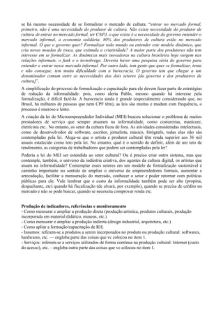 se há mesmo necessidade de se formalizar o mercado de cultura: “entrar no mercado formal,
primeiro, não é uma necessidade do produtor de cultura. Não existe necessidade do produtor de
cultura de entrar no mercado formal, ter CNPJ, o que existe é a necessidade do governo entender o
mercado informal, a economia solidária. 80% dos produtores de cultura estão no mercado
informal. O que o governo quer? Formalizar todo mundo ou entender este modelo dinâmico, que
cria novas moedas de troca, que estimula a criatividade? A maior parte dos produtores não tem
interesse em se formalizar. As dinâmicas mais inovadoras na cultura brasileira hoje surgem nas
relações informais, o funk e o tecnobrega. Deveria haver uma pesquisa séria do governo para
entender e entrar nesse mercado informal. Por outro lado, tem gente que quer se formalizar, tenta
e não consegue, tem muita dificuldade com a burocracia. O governo tem que chegar a um
denominador comum entre as necessidades dos dois setores [do governo e dos produtores de
cultura]”.
A simplificação do processo de formalização e capacitação para ele devem fazer parte de estratégias
de redução da informalidade: pois, como alerta Pablo, mesmo quando há interesse pela
formalização, é difícil fazê-lo. A burocracia ainda é grande (especialmente considerando que, no
Brasil, há milhares de pessoas que nem CPF têm), as leis são muitas e mudam com frequência, o
processo é oneroso e lento.
A criação da lei do Microempreendedor Individual (MEI) buscou solucionar o problema de muitos
prestadores de serviço que sempre atuaram na informalidade, como costureiraa, manicure,
eletricista etc.. No entanto, os setor da cultura ficou de fora. As atividades consideradas intelectuais,
como de desenvolvedor de software, escritor, jornalista, músico, fotógrafo, todas elas não são
contempladas pela lei. Alega-se que o artista e produtor cultural têm renda superior aos 36 mil
anuais estalecido como teto pela lei. No entanto, qual é o sentido de definir, além de um teto de
rendimento, as categorias de trabalhadores que podem ser contempladas pela lei?
Poderia a lei do MEI ser estendida ao setor cultural? Ou é preciso criar outro sistema, mas que
contemple, também, o universo da indústria criativa, dos agentes da cultura digital, os artistas que
atuam na informalidade? Contemplar esses setores em um modelo de formalização sustentável é
caminho importante no sentido de ampliar o universo de empreendedores formais, aumentar a
arrecadação, facilitar a mensuração do mercado, conhecer o setor e poder retornar com políticas
públicas para ele. Vale lembrar que o custo da informalidade também pode ser alto (propina,
despachante, etc) quando há fiscalização (de alvará, por exemplo), quando se precisa de crédito no
mercado e não se pode buscar, quando se necessita comprovar renda etc.


Produção de indicadores, referências e monitoramento
- Como mensurar e ampliar a produção direta (produção artística, produtos culturais, produção
incorporada em material didático, museus, etc.)
- Como mensurar e ampliar a produção indireta (design industrial, arquitetura, etc.)
- Como apliar a formação/capacitação de RH.
- Insumos: referem-se a produtos a serem incorporados no produto ou produção cultural: softwares,
hardwares, etc. — engloba parte das coisas que vc colocou no item 1.
- Serviços: referem-se a serviços utilizados de forma contínua na produção cultural: Internet (custo
do acesso), etc. – engloba outra parte das coisas que vc colocou no item 1.
 