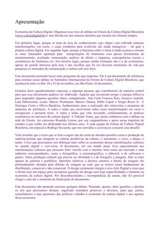 Apresentação
Economia da Cultura Digital. Organizar esse eixo de debate no Fórum da Cultura Digital Brasileira
(www.culturadigital.br) é sem dúvida um dos maiores desafios que encarei nos últimos tempos.

Em primeiro lugar, porque se trata de área do conhecimento cujo objeto vem sofrendo intensas
transformações, em curso, e cujas condições para avaliá-las são ainda intangíveis – tal qual a
própria cultura digital. Em segundo lugar, porque a literatura sobre o tema é ainda escassa e mesmo
os mais 'antenados' apontam para interpretações do fenômeno com parcas ferramentas de
monitoramento, avaliação, mensuração, análises de efeitos e impactos, consequências sociais e
econômicas do fenômeno etc. Em terceiro lugar, porque minha formação não é a de economista,
apesar do grande interesse pela área e das escolhas que fiz em diversos momentos da vida por
pesquisar os mercados de comunicação e cultura sob esse foco.

Este documento pretende trazer mais perguntas do que respostas. Ele é um documento de referência
para orientar nosso debate no Seminário Internacional do Fórum de Cultura Digital Brasileira, que
acontecerá entre os dias 18 e 21 de novembro, em São Paulo. O documento,

Gostaria fazer agradecimentos especiais a algumas pessoas que contribuíram de maneira central
para que esse documento pudesse ser elaborado. Àqueles que investiram tempo e energia reflexiva
para responder algumas questões chave, notadamente: Ana Carla Fonseca Reis, Gustavo Anitelli,
Lala Deheinzelin, Leoni, Márcio Pochmann, Marcos Dantas, Pablo Capilé e Sérgio Rizzo Jr.. A
Henrique Costa e Olívia Bandeira, fundamentais para a realização das entrevistas e pesquisas de
materiais de referência. A todos e todas que escreveram sobre essas transformações em curso e
enriquecem o presente texto. A todos e todas que vêm inovando, cotidianamente, as práticas
econômicas no universo da cultura digital. A Takashi Tome, que muito colaborou com o debate na
rede do Fórum. Ao caríssimo Ronaldo Lemos, por seu vanguardismo e apoio nessa trajetória de
estudos a que venho me dedicando nos últimos anos. À toda equipe do Fórum de Cultura Digital
Brasileira, em especial a Rodrigo Savazoni, que me convidou e convenceu a encarar esse desafio.

Vale ressaltar que o texto que se lerá a seguir não dá conta de abordar questões como a produção de
matérias-primas que integram as cadeias produtivas da cultura, o artesanato, o circo, a dança, o
teatro. Creio que precisamos nos debruçar mais sobre as economias dessas manifestações culturais
no mundo digital e vice-versa. O documento, em seu estado atual, foca especialmente nas
manifestações culturais que possuem forte vínculo com a internet, bem como um mercado e uma
indústria correspondentes, como a fonográfica, a cinematográfica, a editorial, a de softwares e
games. Outra produção cultural que precisa ser abordada é a de fotogafia e imagens. Não se trata
apenas de galerias e portfolios. Questões relativas a direitos autorais e direito de imagem são
profundamente afetadas pela difusão de imagem na web, que se tornou canal fundamental de
distribuição, comercial e não comercial. O design certamente integra o eixo Arte Digital e creio que
o fórum será um espaço para incorporar questões do design caso haja especificidades o bastante na
economia da cultura digital. Por desconhecimento e incompetência da autora, não foi possível
chegar a elas até o momento de finalização do documento.

Este documento não pretende encerrar qualquer debate. Pretende, apenas, abrir questões e abordar
os nós que precisamos desatar, sugerindo caminhos possíveis e diversos, para que, juntos,
consolidemos o que queremos das políticas voltadas à economia da cultura digital e aos agentes
dessa economia.
 